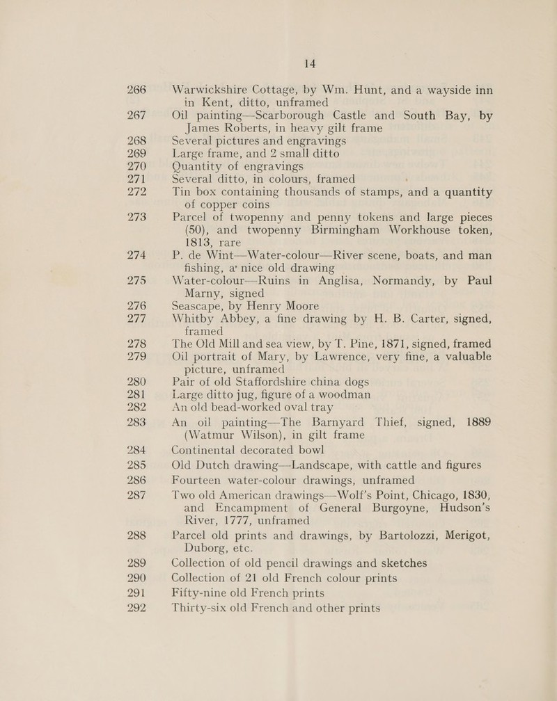 Warwickshire Cottage, by Wm. Hunt, and a wayside inn in Kent, ditto, unframed Oil painting—Scarborough Castle and South Bay, by James Roberts, in heavy gilt frame Several pictures and engravings Large frame, and 2 small ditto Quantity of engravings Several ditto, in colours, framed Tin box containing thousands of stamps, and a quantity of copper coins Parcel of twopenny and penny tokens and large pieces (50), and twopenny Birmingham Workhouse token, 1813, rare P. de Wint—Water-colour—River scene, boats, and man fishing, a’ nice old drawing Water-colour—Ruins in Anglisa, Normandy, by Paul Marny, signed Seascape, by Henry Moore Whitby Abbey, a fine drawing by H. B. Carter, signed, framed The Old Mill and sea view, by T. Pine, 1871, signed, framed Oil portrait of Mary, by Lawrence, very fine, a valuable picture, unframed Pair of old Staffordshire china dogs Large ditto jug, figure of a woodman An old bead-worked oval tray An oil painting—The Barnyard Thief, signed, 1889 (Watmur Wilson), in gilt frame Continental decorated bowl Old Dutch drawing—Landscape, with cattle and figures Fourteen water-colour drawings, unframed Two old American drawings—Wolf’s Point, Chicago, 1830, and Encampment of General Burgoyne, Hudson’s River, 1777, unframed Parcel old prints and drawings, by Bartolozzi, Merigot, Duborg, etc. Collection of old pencil drawings and sketches Collection of 21 old French colour prints Fifty-nine old French prints Thirty-six old French and other prints