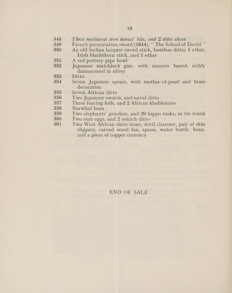 348 349 350 351 352 353 354 355 356 357 358 359 360 361 18 Three medieval tron horses’ bits, and 2 ditto shoes French presentation sword (1844), “‘ The School of David ”’ An old Indian lacquer sword stick, bamboo ditto, 1 other, Irish blackthorn stick, and 1 other A red pottery pipe bowl Japanese matchlock gun, with massive barrel, richly damascened in silver Ditto Seven Japanese spears, with mother-of-pearl and brass decoration Seven African ditto Two Japanese swords, and naval ditto Three fencing foils, and 2 African khobkerries Narwhal horn Two elephants’ grinders, and 20 hippo tusks, in tin trunk Two emu eggs, and 2 ostrich ditto Two West African slave irons, devil charmer, pair of skin slippers, carved wood fan, spoon, water bottle, bean, and a piece of copper currency END OF SALE.