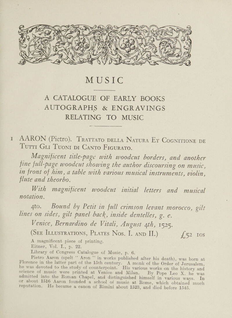  A CATALOGUE OF EARLY BOOKS AUTOGRAPHS &amp; ENGRAVINGS RELATING TO MUSIC AARON (Pietro). Trarrato peta Natura Er Cocnrrione DE Turtt Gui Tvonr pt Canto Ficurato. Magnificent title-page with woodcut borders, and another fine full-page woodcut showin g the author discoursing on music, in front of him, a table with various musical instruments, violin, flute and theorbo. With magnificent woodcut initial letters and musical notation. 4to. Bound by Petit in full crimson levant morocco, gilt lines on sides, gilt panel back, inside dentelles, oe. Venice, Bernardino de Vitali, August ath, 1525. (Sze ILtusrrations, Piates Nos. I. anv II.) #52, 108 A magnificent piece of printing. Biber. Vole... gin 20: Library of Congress Catalogue of Music, p. 6. Pietro Aaron (spelt ‘‘ Aron ’’ in works published after hig death), was born at Florence in the latter part of the 15th century. A monk of the Order of Jerusalem, he was devoted to the study of counterpoint. His various works on the history and science of music were printed at Venice and Milan. By Pope Leo X. he was admitted into the Roman Chapel, and distinguished himself in various ways. In or about 1516 Aaron founded a school of music at Rome, which obtained much reputation. He became a canon of Rimini about 1523, and died before 1545.