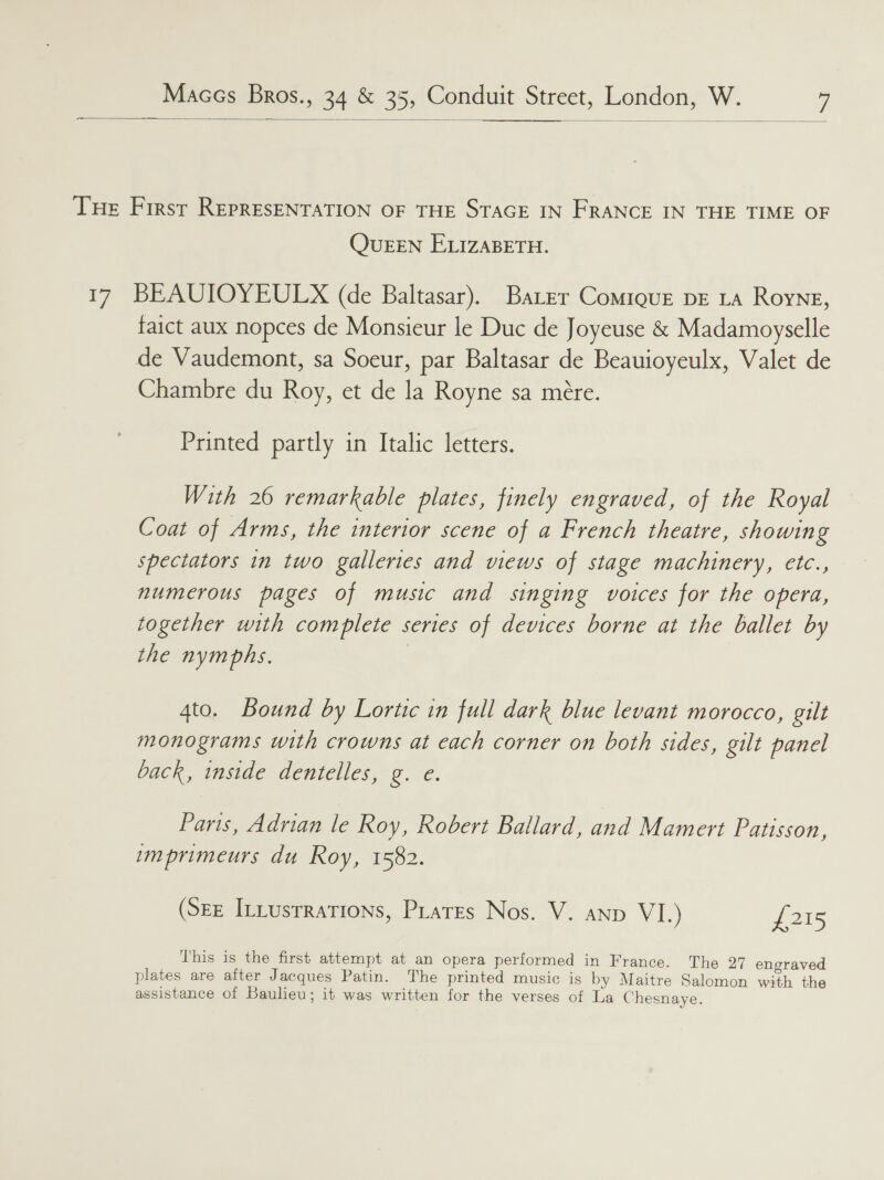   Tue First REPRESENTATION OF THE STAGE IN FRANCE IN THE TIME OF QueEEN ELIZABETH. 17 BEAUIOYEULX (de Baltasar). Baer Comique pE La Royng, faict aux nopces de Monsieur le Duc de Joyeuse &amp; Madamoyselle de Vaudemont, sa Soeur, par Baltasar de Beauioyeulx, Valet de Chambre du Roy, et de la Royne sa mére. Printed partly in Italic letters. With 26 remarkable plates, finely engraved, of the Royal Coat of Arms, the interior scene of a French theatre, showing spectators in two galleries and views of stage machinery, etc., numerous pages of music and singing voices for the opera, together with complete series of devices borne at the ballet by the nymphs. 4to. Bound by Lortic in full dark blue levant morocco, gilt monograms with crowns at each corner on both sides, gilt panel back, inside dentelles, g. e. Paris, Adrian le Roy, Robert Ballard, and Mamert Patisson, imprimeurs du Roy, 1582. (SEE ILLustrations, PLates Nos. V. anp VI.) 1315 This is the first attempt at an opera performed in France. The 27 engraved plates are after Jacques Patin. The printed music is by Maitre Salomon with the assistance of Baulieu; it was written for the verses of La Chesnaye.