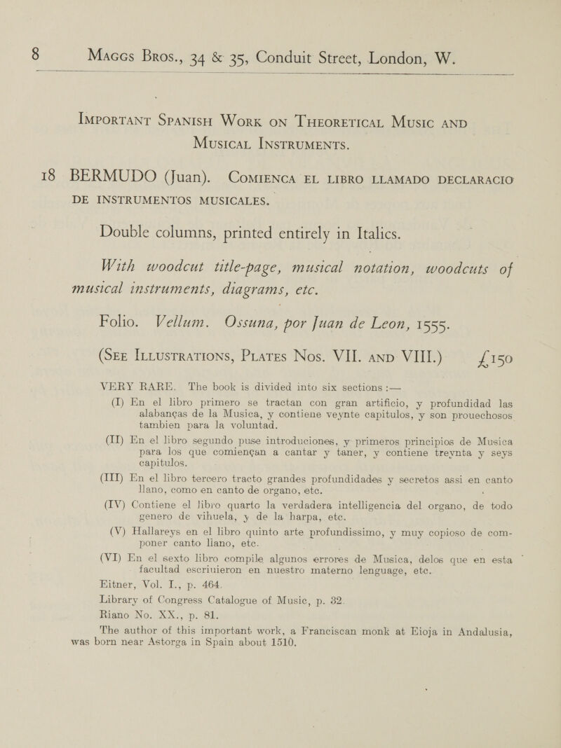   Important SpanisH Work on THEORETICAL Music AND MusicaL INSTRUMENTS. 18 BERMUDO (Juan). ComreNnca EL LIBRO LLAMADO DECLARACIO DE INSTRUMENTOS MUSICALES. Double columns, printed entirely in Italics. With woodcut title-page, musical notation, woodcuts of musical instruments, diagrams, etc. Folio. Vellum. Ossuna, por Juan de Leon, 1555. (Sze [ttusrrations, Piares Nos. VII. anp VII.) = £150 VERY RARE. The book is divided into six sections :— (I) En el libro primero se tractan con gran artificio, y profundidad las alabangas de la Musica, y contiene veynte capitulos, y son prouechosos tambien para la voluntad. (II) En el libro segundo puse introduciones, y- primeros principios de Musica para los que comiengan a cantar y taner, y contiene treynta y seys capitulos. (III) En el libro tercero tracto grandes profundidades y secretos assi en canto Ilano, como en canto de organo, ete. ‘ (IV) Contiene el libro quarto la verdadera intelligencia del organo, de todo genero de vihuela, y de la harpa, etc. (V) Hallareys en el libro quinto arte profundissimo, y muy copioso de com- poner canto liano, etc. ; (VI) En el sexto libro compile algunos errores de Musica, delos que en esta facultad escriuieron en nuestro materno lenguage, etc. Hitner, Vol. I., p. 464. Library of Congress Catalogue of Music, p. 382. Riano No, XX!, p. 8h. The author of this important work, a Franciscan monk at Hioja in Andalusia, was born near Astorga in Spain about 1510.