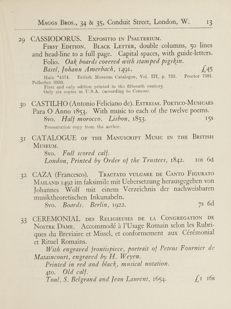 29 CASSIODORUS. Exposirio in PsaLTERIUM. Firsr Eprrion. Brack Lerrer, double columns, 50 lines and head-line to a full page. Capital spaces, with guide-letters. Folio. Oak boards covered with stamped pigskin. Basel, Johann Amerbach, 1491. £45 Hain *4574. British Museum Catalogue, Vol. III, p. 753. Proctor 7591. Pellechet 3350. First and only edition printed in the fifteenth century. Only six copies in U.S.A. (according to Census). 30 CASTILHO (Antonio Feliciano de). Esrreras. Porrico-Musicaks Para O Anno 1853. With music to each of the twelve poems. 8vo. Half morocco. Lisbon, 1853. 158 Presentation copy from the author. 31 CATALOGUE or tHE Manuscripr Music IN THE BRITISH Museum. 8vo. Full scored calf. London, Printed by Order of the Trustees, 1842. 108s 6d  32 CAZA (Francesco). TRAcCTATO VULGARE DE Canto Ficurato Mairanp 1492 im faksimile mit Uebersetzung herausgegeben von Johannes Wolf mit einem Verzeichnis der nachweisbaren musiktheoretischen Inkunabeln. 8vo. Boards. Berlin, 1922. 7s 6d 33 CEREMONIAL pes Rexiciruses DE LA CONGREGATION DE Nostre Dame. Accommodé A Usage Romain selon les Rubri- ues du Breviaire et Missel, et conformement aux Cérémonial et Rituel Romains. With engraved frontispiece, portrait of Petrus Fournier de Mataincourt, engraved by H. Weyen. Printed in red and black, musical notation. Ato. Ole Ccaly. 7 Toul, S. Belgrand and Jean Laurent, 1654. AE SOs