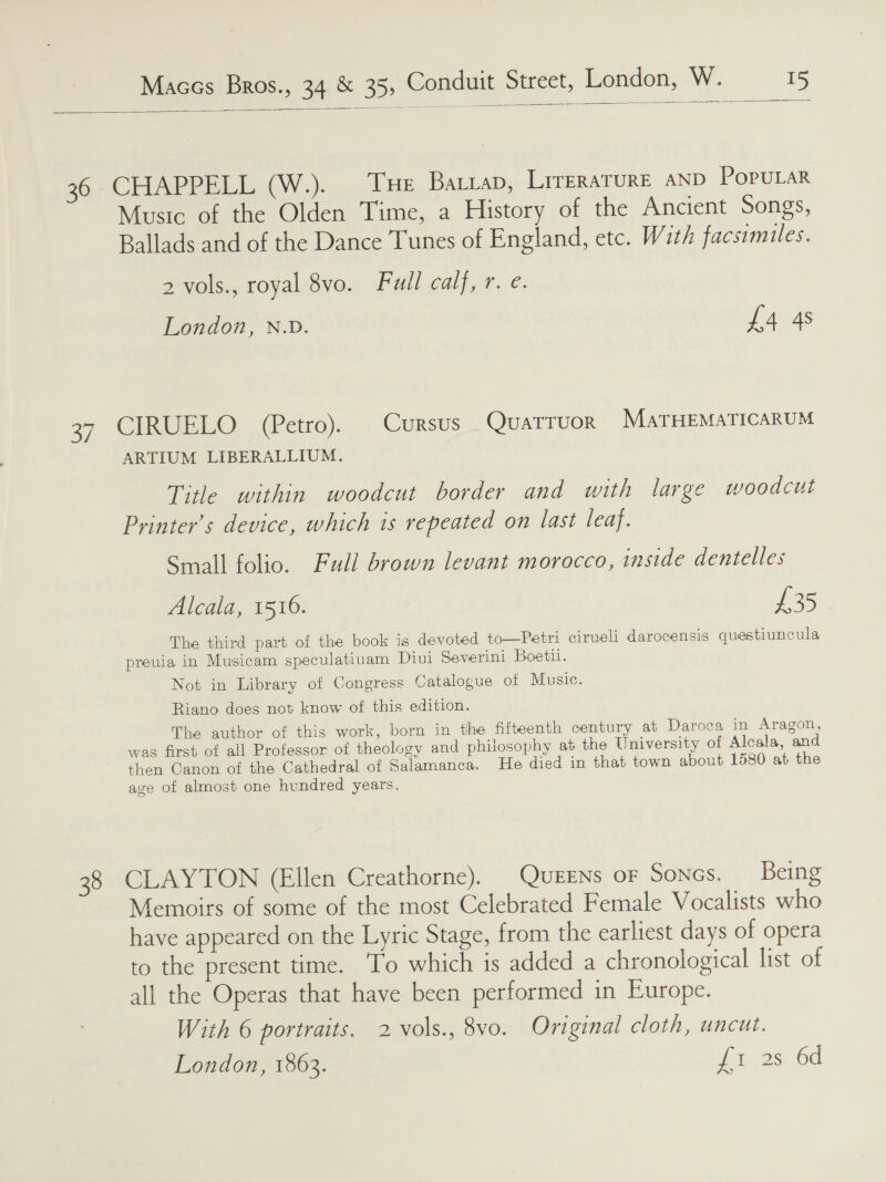   96 CHAPEELIa4 WW.) LHe Battap, LrreRaATURE AND POPULAR Music of the Olden Time, a History of the Ancient Songs, Ballads and of the Dance Tunes of England, etc. With facsimiles. 2 vols., royal 8vo. Full calf, r. e. London, N.D. £4 4s 37 CIRUELO (Petro). Cursus Quatruor MaTHEMATICARUM ARTIUM LIBERALLIUM. Title within woodcut border and with large woodcut Printer’s device, which is repeated on last leaf. Small folio. Full brown levant morocco, inside dentelles Alcala, 1516. £35 The third part of the book is devoted to—Petri cirveli darocensis questiuncula preuia in Musicam speculatiuam Diui Severini Boetii. Not in Library of Congress Catalogue of Music. Riano does not know of this edition. The author of this work, born in the fifteenth century at Daroca in Aragon, was first of all Professor of theology and philosophy at the University of Alcala, and then Canon of the Cathedral of Salamanca. He died in that town about 1580 at the age of almost one hundred years. 38 CLAYTON (Ellen Creathorne). QuEENs oF SoNGs. Being Memoirs of some of the most Celebrated Female Vocalists who have appeared on the Lyric Stage, from the earliest days of opera to the present time. To which is added a chronological list of all the Operas that have been performed in Europe. With 6 portraits. 2 vols., 8vo. Original cloth, uncut. London, 1863. yt 2s. Gd