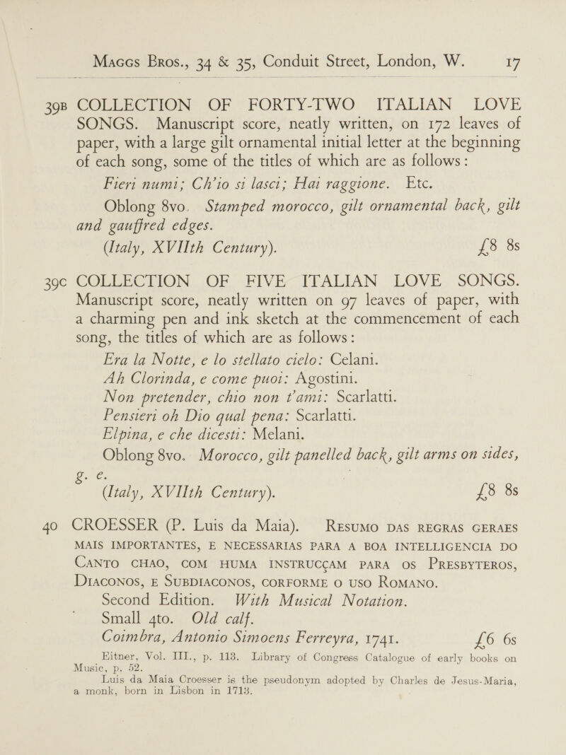 se) oe oe 40 Maces Eros., 34 &amp; 35, Conduit Street, London, W. 17 COMEERCTION OF -FORTY-FWO ITALIAN LOVE SONGS. Manuscript score, neatly written, on 172 leaves of paper, with a large gilt ornamental initial letter at the beginning of each song, some of the titles of which are as follows: Fiert numi; Ch’io si lascit; Hai raggione. Etc. Oblong 8vo. Stamped morocco, gilt ornamental back, gilt and gauffred edges. (Italy, XVIIth Century). £8 8s COLEECTION. OF FIVE“ IFALIAN LOVE. SONGS. Neer score, neatly written on 97 leaves of paper, with a charming pen ne ink sketch at the commencement of each song, the titles of which are as follows: Era la Notte, e lo stellato cielo: Celani. Ah Clorinda, e come puot: Agostini. Non pretender, chio non tami: Scarlatt. Pensieri oh Dio qual pena: Scarlatti. Elpina, e che dicesti: Melani. ane co 8vo. Morocco, gilt i back, gilt arms on sides, en XVIIth Century). £8 8s CROESSER (P. Luis da Maia). Resumo pas REGRAS GERAES MAIS IMPORTANTES, E NECESSARIAS PARA A BOA INTELLIGENCIA DO CANTO CHAO, COM HUMA INSTRUCCAM PARA OS PRESBYTEROS, Draconos, E SUBDIACONOS, CORFORME O USO ROMANO. Second Edition. Wuth Musical Notation. Small gto. Old calf. Coimbra, Antonio Simoens Ferreyra, 1741. £6 6s Hitner, Vol. III., p. 118. Library of Congress Catalogue of early books on Music, p. 52. Louis da Maia Croesser is the pseudonym adopted by Charles de Jesus-Maria, a monk, born in Lisbon in 1713.