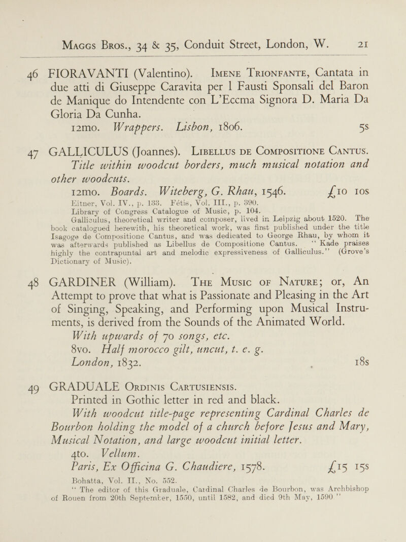  4/ 48 sd due atti di Giuseppe Caravita per | Fausti Sponsali del Baron de Manique do Intendente con L’Eccma Signora De Maria Da Gloria Da Cunha. t2mo0. Wrappers. . Lisbon, 1806. 58 GALLICULUS (Joannes). LiseLLus DE ComposITIONE CANTUS. Title within woodcut borders, much musical notation and other woodcuts. 12mo. Boards. Waiteberg, G. Rhau, 1546. {10 Ios Hitner, Vol. 1V., p. 183. Feétis, Vol. IIL., p. 390. Library of Congress Catalogue of Music, p. 104. Galliculus, theoretical writer and composer, iived in Leipzig about 1520. The book catalogued herewith, his theoretical work, was first published under the title Isagoge de Compositione Cantus, and was dedicated to George Rhau, by whom it was afterwards published as Libellus de Compositione Cantus. ‘* Kade praises highly the contrapuntal art and melodic expressiveness of Galliculus.’’ (Grove’s Dictionary of Music). GARDINER (William). THe Music or Narure; or, An Attempt to prove that what is Passionate and Pleasing in the Art of Singing, Speaking, and Performing upon Musical Instru- ments, is derived from the Sounds of the Animated World. With upwards of 70 songs, etc. 8vo. Half morocco gilt, uncut, t. e. g. London, 1832. 18s GRADUALE Orpinis CarTUSIENSIS. Printed in Gothic letter in red and black. With woodcut title-page representing Cardinal Charles de Bourbon holding the model of a church before Jesus and Mary, Musical Notation, and large woodcut initial letter. Ato. Vellum. Paris, EasOprcina G, Chaudiére, 1575. £15 15s Bohatta, Vol. LE., No. 552. “ The editor of this Graduale, Cardinal Charles de Bourbon, was Archbishop of Rouen from 20th Septemter, 1550, until 1582, and died 9th May, 1590.”