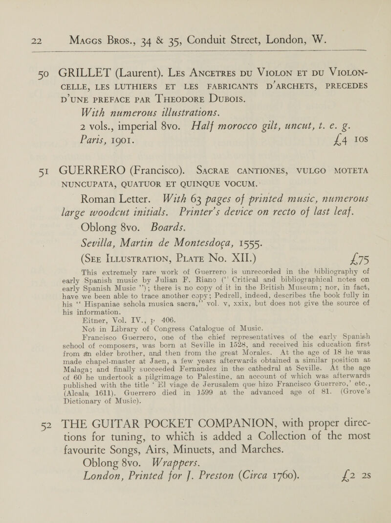    CELLE, LES LUTHIERS ET LES FABRICANTS D ARCHETS, PRECEDES D'UNE PREFACE PAR [HEODORE DUBOIS. With numerous illustrations. 2 vols., imperial 8vo. Half morocco gilt, uncut, t. e. g. Paris, 1901. £4 los NUNCUPATA, QUATUOR ET QUINQUE VOCUM. Roman Letter. With 63 pages of printed music, numerous large woodcut initials. Printer’s device on recto of last leaf. Oblong 8vo. Boards. Sevilla, Martin de Montesdoca, 1555. (SEE ILLUSTRATION, PLatE No. XII.) £75 This extremely rare work of Guerrero is unrecorded in the bibliography of early Spanish music by Julian F. Riano (“' Critical and bibliographical notes on early Spanish Music ’’); there is no copy of it in the British Museum; nor, in fact, have we been able to trace another copy; Pedrell, indeed, describes the book fully in his ‘‘ Hispaniae schola musica sacra,’’ vol. v, xxix, but does not give the source of his information. Bitner, Vol. IV., » 406. Not in Library of Congress Catalogue of Music. Francisco Guerrero, one of the chief representatives of the early Spanish school of composers, was born at Seville in 1528, and received his education first from an elder brother, and then from the great Morales. At the age of 18 he was made chapel-master at Jaen, a few years afterwards obtained a similar position at Malaga; and finally succeeded Fernandez in the cathedral at Seville. At the age of 60 he undertook a pilgrimage to Palestine, an account of which was afterwards published with the title ‘ Hl viage de Jerusalem que hizo Francisco Guerrero,’ etc., (Alcala, 1611). Guerrero died in 1599 at the advanced age of 81. (Grove’s Dictionary of Music). tions for tuning, to which is added a Collection of the most favourite Songs, Airs, Minuets, and Marches. Oblong 8vo. Wrappers. London, Printed for J]. Preston (Circa 1760). 2°25