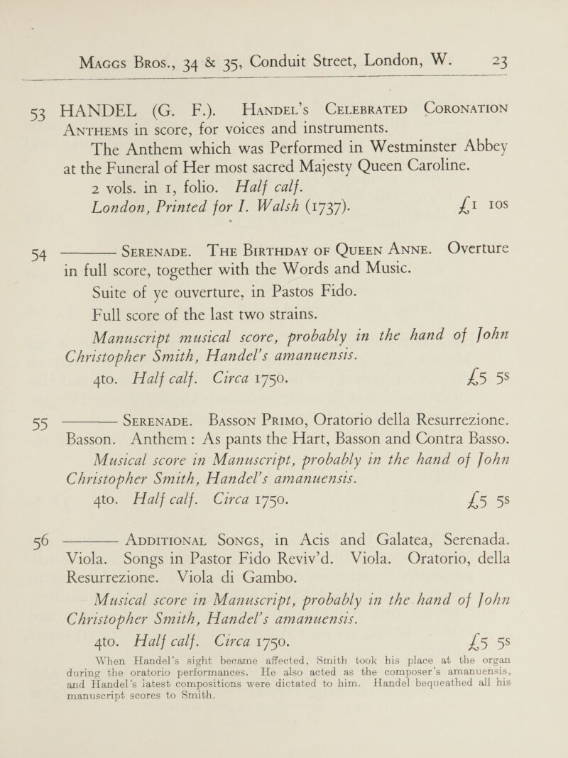     3 +4 BS. HANDEL (G. F.). Hanpet’s CELEBRATED CORONATION ANTHEMs in score, for voices and instruments. The Anthem which was Performed in Westminster Abbey at the Funeral of Her most sacred Majesty Queen Caroline. 2 veleeie, foo.” Hlaly caly. London, Printed for I. Walsh (1737). 20S SERENADE. THE BirTHDAY OF QuEEN ANNE. Overture in full score, together with the Words and Music. Suite of ye ouverture, in Pastos Fido. Full score of the last two strains. Manuscript musical score, probably in the hand of John Christopher Smith, Handel's amanuensis. Ato Halroal{. -Circa-1750: 15 5 SERENADE. Basson Primo, Oratorio della Resurrezione. Basson. Anthem: As pants the Hart, Basson and Contra Basso. Musical score in Manuscript, probably in the hand of John Christopher Smith, Handel's amanuensis. Aide i gica © CiHCd L750. £5 5s ADDITIONAL Sones, in Acis and Galatea, Serenada. Viola. Songs in Pastor Fido Reviv’d. Viola. Oratorio, della Resurrezione. Viola di Gambo. Musical score in Manuscript, probably in the. hand of John Christopher Smith, Handel's AMANUENSIS. Ato. Halj calf. Ciea 1750. £5 5s When Handel’s sight became affected, Smith took his place at the organ during the oratorio performances. He also ‘acted as the composer’s amanuensis, and Handel’s jatest compositions were dictated to him. Handel Be aes all his manuscript scores to Smith.