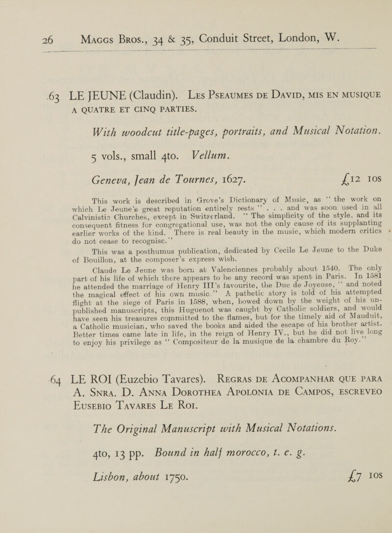  A QUATRE ET CINQ PARTIES. With woodcut title-pages, portraits, and Musical Notation. 5 vols., small gto. Vellam. Geneva, Jean de Tournes, 1627. £12 10s This work is described in Grove’s Dictionary of Music, as “‘ the work on which Le Jeune’s great reputation entirely rests ”’ . and was soon used in all Calvinistig Churches, except in Switzerland. ‘‘ The simplicity of the style, and its consequent fitness for congregational use, was not the only cause of its supplanting earlier works of the kind. There is real beauty in the music, which modern critics do not cease to recognise.’ This was a posthumus publication, dedicated by Cecile Le Jeune to the Duke of Bouillon, at the composer’s express wish. Claude Le Jeune was born at Valenciennes probably about 1540. The only part of his life of which there appears to be any record was spent in Paris. In 1581 he attended the marriage of Henry III’s favourite, the Duc de Joyeuse, ” and noted the magical effect of his cwn music.”’ A pathetic story is told of his attempted flight’ at the siege of Paris in 1588, when, bowed down by the weight of his un- published manuscripts, this Huguenot was caught by Catholic soldiers, and would have seen his treasures committed to the flames, but for the timely aid of Mauduit, a Catholic musician, who saved the books and aided the escape’ of his brother artist. Better times came late in lite, in the reign of Henry IV., but he did not live long to enjoy his privilege as ‘‘ Compositeur de la musique de la chambre du Roy.”’ LE ROI (Euzebio Tavares). Rrcras DE ACOMPANHAR QUE PARA A. Snra. D. Anna DorotrHea APOLONIA DE CAMPOS, ESCREVEO Eusesio Tavares Le Rot. The Original Manuscript with Musical Notations. 4to, 13 pp. Bound in half morocco, t. e. g. Lisbon, about 1750. 37 0S