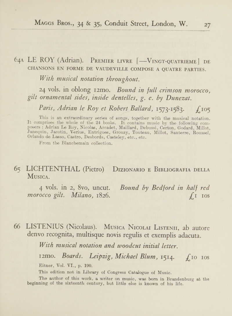  — 644 LE ROY (Adrian). Premrer tivre [—Vincot-ouaTRiEME| DE CHANSONS EN FORME DE VAUDEVILLE COMPOSE A QUATRE PARTIES. With musical notation throughout. 24 vols. in oblong 12mo. Bound in full crimson morocco, gilt ornamental sides, inside dentelles, g. e. by Dunezat. Paris, Adrian le Roy et Robert Ballard, 1573-1583. £105 This is an extraordinary series of songs, together with the musical notation. It comprises the whole of the 24 books. It contains music by the following com- posers : Adrian Le Roy, Nicolas, Arcadet, Maillard, Debussi, Certon, Godard, Millot, Janequin, Jacotin, Verius, Entrigues, Grouzy, Touteau, Millot, Santerre, Roussel, Orlando de Lasso, Castro, Desbords, Casteley, etc., etc. From the Blanchemain collection. 65 LICHTENTHAL (Pietro) Diztonario £ BriBLioGRAFIA DELLA Musica. 4 vols. in 2, 8vo, uncut. Bound by Bedford in half red morocco gilt. Milano, 1826. £1 Ios 66 LISTENIUS (Nicolaus). Musica Nicoztar Lisrenu, ab autore denvo recognita, multisque novis regulis et exemplis adacuta. With musical notation and woodcut initial letter. 12mo. Boards. Leipzig, Michael Blum, 1514. {10 10s HKitner, Vol. VI., p. 190. This edition not in Library of Congress Catalogue of Music. The author of this work, a writer on music, was born in Brandenburg at the beginning of the sixteenth century, but little else is known of his life.