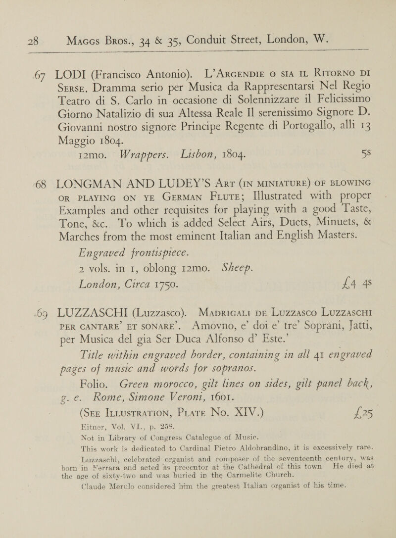   67 LODI (Francisco Antonio). L’ArcENprE o sia 11 RrrorNo DI Serse, Dramma serio per Musica da Rappresentarsi Nel Regio Teatro di S. Carlo in occasione di Solennizzare il Felicissimo Giorno Natalizio di sua Altessa Reale II serenissimo Signore D. Giovanni nostro signore Principe Regente di Portogallo, alli 13 Maggio 1804. 12m0. Wrappers. Lisbon, 1804. 58 68 LONGMAN AND LUDEY’S Arr (IN MINIATURE) OF BLOWING OR PLAYING ON YE GERMAN Fuvrte; Illustrated with proper Examples and other requisites for playing with a good Taste, Tone, &amp;c.. To which is added Select Airs, Duets, Minuets, &amp; Marches from the most eminent Italian and English Masters. Engraved frontispiece. 2 vols. in 1, oblong 12mo. Sheep. London, Circa 1750. £4 4s .69 LUZZASCHI (Luzzasco). Mapricati pe Luzzasco LuzzascHi PER CANTARE ET SONARE.. Amovno, e’ doi e’ tre’ Soprani, Jattt, per Musica del gia Ser Duca Alfonso d’ Este.’ Title within engraved border, containing in all At engraved pages of music and words for sopranos. Folio. Green morocco, gilt lines on sides, gilt panel back, g.e. Rome, Simone Veront, 1601. (See Ittustration, PratE No. XIV.) £25 Bitner, Vol. VI., p. 208. Not in Library of Congress Catalogue of Music. This work is dedicated to Cardinal Pietro Aldobrandino, it is excessively rare. Luzzaschi, celebrated organist and composer of the seventeenth century, was born in Ferrara end acted as precentor at the Cathedral of this town He died at the age of sixty-two and was buried in the Carmelite Church. Claude Merulo considered him the greatest Italian organist of his time.