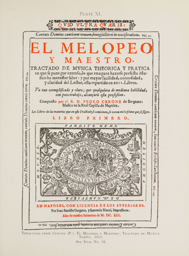 Prat. xt. QAP AED COV ZH FS Nae QVID 'V VLTRA OVER TS ie BER LORY BSB OHH CRY GED CHY _&amp; antate Domino canticum nouumbenep/allice ei in voci ei in wociferatione. Pfal. 32. | EL MELOPEO Y MAESTRO: TRACTADO DE MVSICA THEORICA Y PRATICA en que fe pone por extenfo,lo que vnopara hazerfe perfef&amp;to Mu- fico ha menefter faber : y por mayor facilidad, comodidad y claridad del Ledor, efta repartido en xx11. Libros.         d OIE) con poco trabajo, alcangara efta profé/sion . Compuefto pore! R. D. PEDRO CERONE de Bergamo: Muftco en la Real Capilla de Napoles. Los Libros delas materias que en offe Tractado fe contienen, fe veranenia plana que [ figue. Lies Rk O PRIMER O.w : Va tan exemplificado y claro; que qualquiera de mediana babilidad, | Ld © wunnou UNnI1IKY? OUIMKO (PAN DIT BE BU a ee | Cantate Domino canticum nouum, cantate Domino omnis terra. pai.o4, VM 0:0 1-7 8-H “SFN Ed -gandosouy GS esfajoI gy uLsnia snv7   a ie pears a ASSALN oe ar EN NAPOLES, CON LICENCIA DELOS SVPERIORES. Por Iuan Bautifta Gargano, y Lucrecio Nucci, Impreffores. Ano de nueftra Saluacion de M. DC. XIIL “Lod -3193f vyiquasua vind “unnow uinr1IUD? OUILUO(T at¥suY 7)  TITLE-PAGH FROM Crrone (P.), En Menopro y Maestro; Tracrapo pe Musica. Naples, 1618.