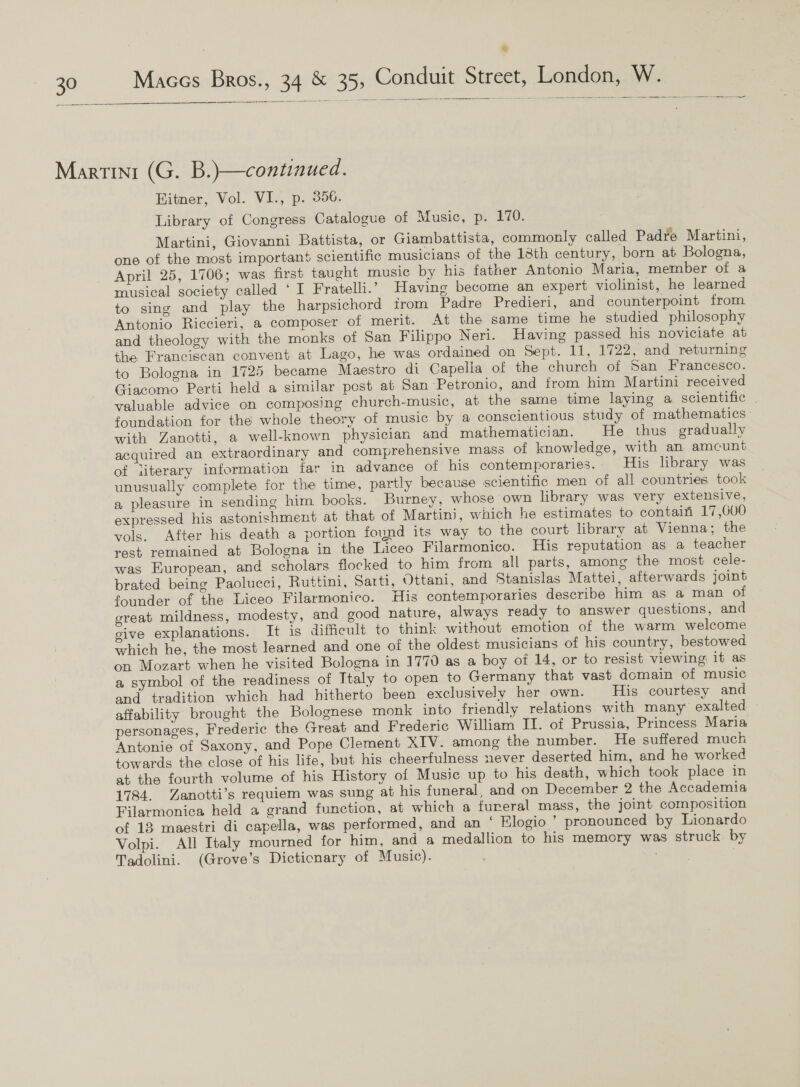  Martini (G. B.)—continued. EBitner, Vol. VI., p. 356. Library of Congress Catalogue of Music, p. 170. Martini, Giovanni Battista, or Giambattista, commonly called Padre Martini, one of the most important scientific musicians of the 18th century, born at Bologna, April 25, 1706; was first taught music by his father Antonio Maria, member of a musical society called ‘I Fratelli.’ Having become an expert violinist, he learned to sing and play the harpsichord irom Padre Predieri, and counterpoint from. Antonio Riccieri, a composer of merit. At the same time he studied philosophy and theology with the monks of San Filippo Neri. Having passed his noviciate at the Franciscan convent at Lago, he was ordained on Sept. 11, 1722, and returning to Bologna in 1725 became Maestro di Capella of the church of 5an Francesco. Giacomo Perti held a similar post at San Petronio, and from him Martini received valuable advice on composing church-music, at the same time laying a scientific . foundation for the whole theory of music by a conscientious study of mathematics - with Zanotti, a well-known physician and mathematician. He thus gradually acquired an extraordinary and comprehensive mass of knowledge, with an amcunt of literary information far in advance of his contemporaries. His library was unusually complete for the time, partly because scientific men of all countries took a pleasure in sending him books. Burney, whose own library was very extensive, expressed his astonishment at that of Martini, which he estimates to contain 17,600 vols. After his death a portion found its way to the court library at Vienna; the rest remained at Bologna in the Liceo Filarmonico. His reputation as a teacher was European, and scholars flocked to him from all parts, among the most cele- brated being Paolucci, Ruttini, Sarti, Ottani, and Stanislas Mattei, afterwards joint founder of the Liceo Filarmonico. His contemporaries describe him as a man of great mildness, modesty, and good nature, always ready to answer questions, and give explanations. It is difficult to think without emotion of the warm welcome which he, the most learned and one of the oldest musicians of his country, bestowed on Mozart when he visited Bologna in 1770 as a boy of 14, or to resist viewing: it as a symbol of the readiness of Italy to open to Germany that vast domain of music and tradition which had hitherto been exclusively her own. His courtesy and affability brought the Bolognese monk into friendly relations with many exalted personages, Frederic the Great and Frederic William II. of Prussia, Princess Maria Antonie of Saxony, and Pope Clement XIV. among the number. He suffered much towards the close of his life, but his cheerfulness never deserted him, and he worked at the fourth volume of his History of Music up to his death, which took place in 1784. Zanotti’s requiem was sung at his funeral, and on December 2 the Accademia Filarmonica held a grand function, at which a fureral mass, the joint composition of 13 maestri di capella, was performed, and an ‘ Elogio ” pronounced by Lionardo Volpi. All Italy mourned for him, and a medallion to his memory was struck by Tadolini. (Grove’s Dictionary of Music). | |