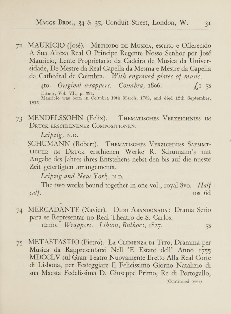  72 73 74 13.   MAURICIO (José). Meruopo pe Musica, escrito e Offerecido A Sua Alteza Real O Principe Regente Nosso Senhor por José Mauricio, Lente Proprietario da Cadeira de Musica da Univer- sidade, De Mestre da Real Capella da Mesma e Mestre da Capella da Cathedral de Coimbra. With engraved plates of music. 4to. Original wrappers. Coimbra, 1806. f 15s Eitner, Vol. VI., p. 394. Mauricio was born in Coimkra 19th Marcn, 1752, and died 12th September, 1815. DRucK ERSCHIENENER COMPOSITIONEN. Leipzig, N.D. SCHUMANN (Robert). THEeMmatiscHes VERZICHNISS SAEMMT- LICHER IM Druck erschienen Werke R. Schumann’s mit Angabe des Jahres ihres Entstehens nebst den bis auf die nueste Zeit gefertigten arrangements. Leipzig and New York, N.D. The two works bound together in one vol., royal 8vo. Half calf. tos 6d MERCADANTE (Xavier). Dtpo Apanponapa: Drama Serio para se Representar no Real Theatro de S. Carlos. 12m0o. Wrappers. Libson, Bulhoes, 1827. 58 METASTASTIO (Pietro). La CLemenza pt Trro, Dramma per Musica da Rappresentarsi Nell ’E Estate dell’ Anno 1755 MDCCLYV sul Gran Teatro Nuovamente Eretto Alla Real Corte di Lisbona, per Festeggiare I] Felicissimo Giorno Natalizio di sua Maesta Fedelissima D. Giuseppe Primo, Re di Portogallo,