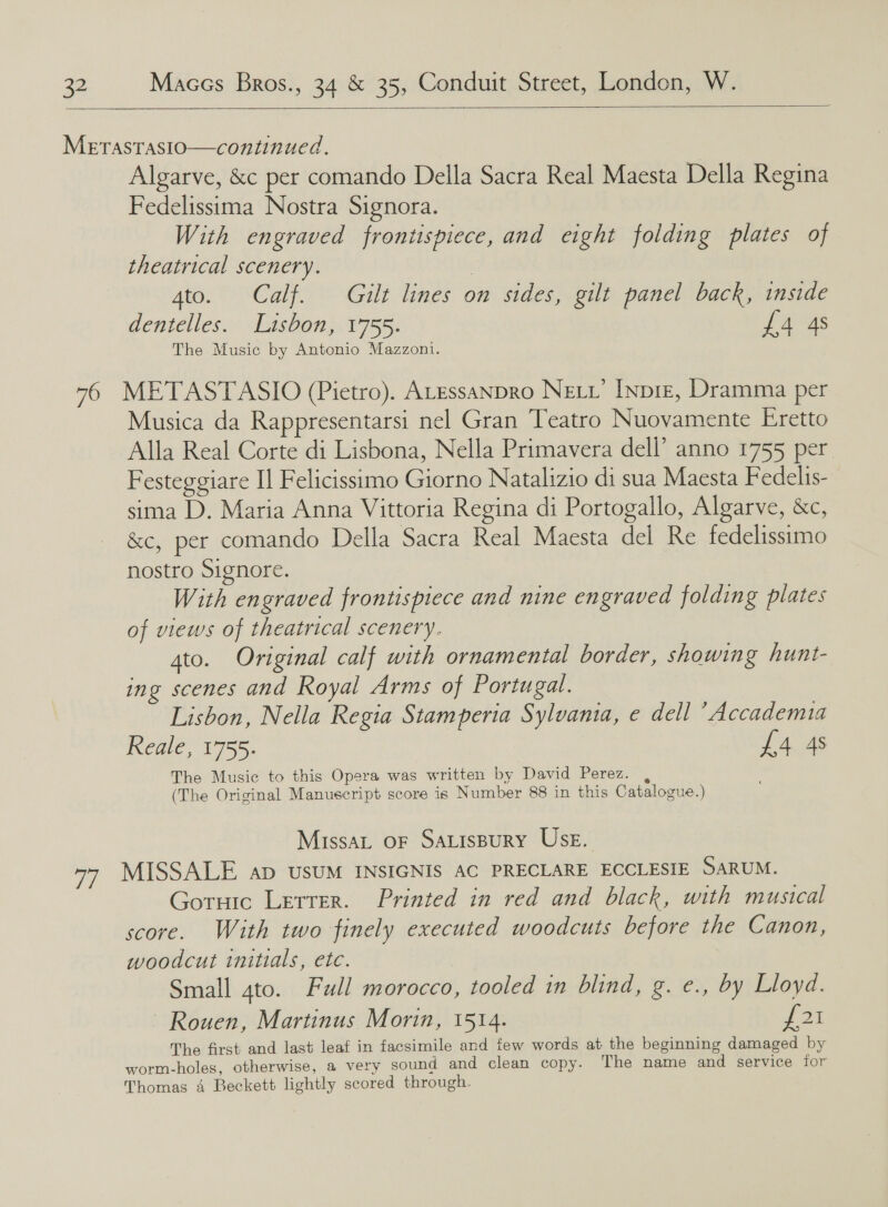    Algarve, &amp;c per comando Della Sacra Real Maesta Della Regina Fedelissima Nostra Signora. With engraved frontispiece, and eight folding plates of theatrical scenery. : gto. Calf. Gilt lines on sides, gilt panel back, inside dentelles. Lisbon, 1755. £4 4s The Music by Antonio Mazzoni. Musica da Rappresentarsi nel Gran Teatro Nuovamente Eretto Alla Real Corte di Lisbona, Nella Primavera dell’ anno 1755 per. Festeggiare Il Felicissimo Giorno Natalizio di sua Maesta F edelis- sima D. Maria Anna Vittoria Regina di Portogallo, Algarve, &amp;c, &amp;c, per comando Della Sacra Real Maesta del Re fedelissimo nostro Signore. With engraved frontispiece and nine engraved folding plates of views of theatrical scenery. ato. Original calf with ornamental border, showing hunt- ing scenes and Royal Arms of Portugal. Lisbon, Nella Regia Stamperia Sylvania, e dell ’ Accademia Rene 1755. £4 4s The Music to this Opera was written by David Perez. , (The Original Manuscript score is Number 88 in this Catalogue.) Missat OF SALisBuRY UsE. Goruic Lerrer. Printed in red and black, with musical score. With two finely executed woodcuts before the Canon, woodcut initials, etc. Small ato. Full morocco, tooled in blind, g. e., by Lloyd. ~ Rouen, Martinus Morin, 1514. foi The first and last leaf in facsimile and few words at the beginning damaged by worm-holes, otherwise, a very sound and clean copy. ‘The name and service for Thomas 4 Beckett lightly scored through.