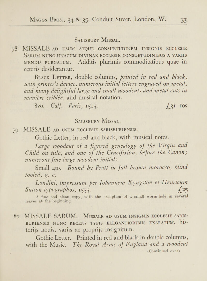  SALISBURY MISSAL. vi. 80 SARUM NUNC UNACUM DIVINAE ECCLESIE CONSUETUDINIBUS A VARIIS MENDIs puRGATUM. Additis plurimis commoditatibus quae in ceteris desiderantur. Brack Lerrer, double columns, printed in red and black, with printer's device, numerous initial letters engraved on metal, and many delightful large and small woodcuts and metal cuts in maniere criblée, and musical notation. 8vo. Calf. Paris, 1515. £31 10s SALISBURY MISSAL. MISSALE ap usuM ECCLESIE SARISBURIENSIS. Gothic Letter, in red and black, with musical notes. Large woodcut of a figured genealogy of the Virgin and Child on title, and one of the Crucifixion, before the Canon; numerous fine large woodcut initials. Small gto. Bound by Pratt in full brown morocco, . blind tooled, g. e. Londini, impressum per Johannem Kyngston et Henricum Sutton typographos, 1555- £25 A fine and clean copy, with the exception of a small worm-hole in several leaves at the beginning. MISSALE SARUM. MiussaLe aD USUM INSIGNIS ECCLESIE SARIS- BURIENSIS NUNC RECENS TYPIS ELEGANTIORIBUS EXARATUM, his- torijs nouis, varijs ac proprijs insignitum. Gothic Letter. Printed in red and black in double columns, with the Music. The Royal Arms of England and a woodcut