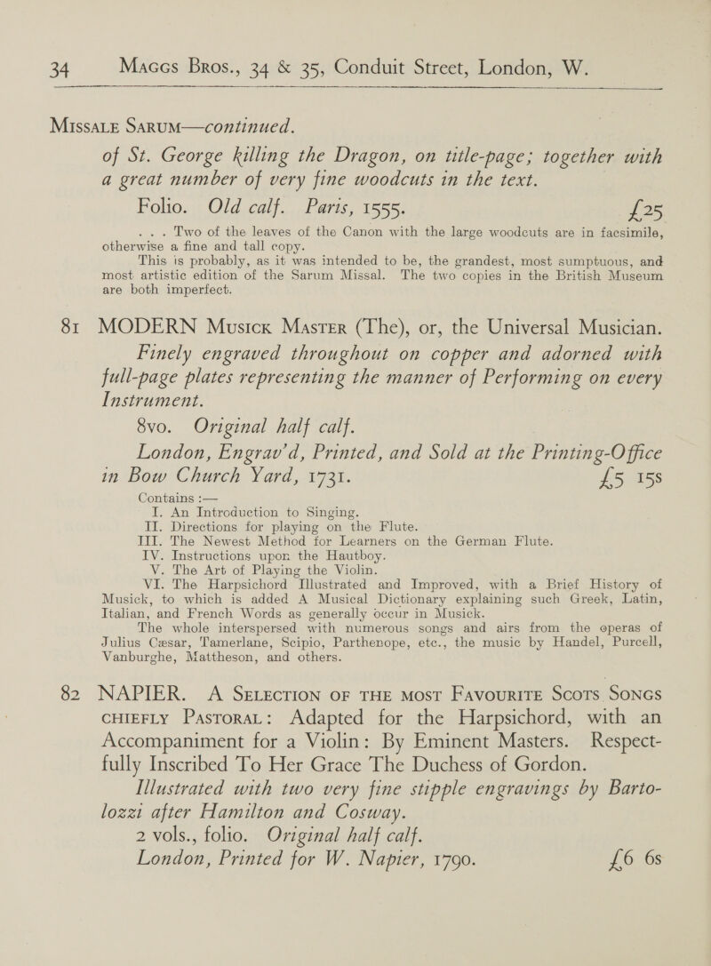   SI 82 of St. George killing the Dragon, on title-page; together with a great number of very fine woodcuts in the text. Folio. Old calf. Paris, 1555. £25 Two of the leaves of the Canon with the large woodcuts are in facsimile, otherwise a fine and tall copy. This is probably, as it was intended to be, the grandest, most sumptuous, and most artistic edition of the Sarum Missal. The two copies in the British Museum are both imperfect. MODERN Musick Master (The), or, the Universal Musician. Finely engraved throughout on copper and adorned with full-page plates representing the manner of Performing on every Instrument. 8vo. Original half calf. London, Engrav'd, Printed, and Sold at the Pan Oe in Bow Church Lar, Tot. £5 158 Contains :— I. An Introduction to Singing. II. Directions for playing on the Flute. III. The Newest Method for Learners on the German Flute. IV. Instructions upon the Hautboy. V. The Art of Playing the Violin. VI. The Harpsichord Illustrated and Improved, with a Brief History of Musick, to which is added A Musical Dictionary explaining such Greek, Latin, Italian, and French Words as generally occur in Musick. The whole interspersed with numerous songs and airs from the operas of Julius Cesar, Tamerlane, Scipio, Parthenope, etc., the music by Handel, Purcell, Vanburghe, Mattheson, and others. NAPIER. A SELEcTION OF THE Most FavouriTE Scots SONGS CHIEFLY PasroraL: Adapted for the Harpsichord, with an Accompaniment for a Violin: By Eminent Masters. Respect- fully Inscribed To Her Grace The Duchess of Gordon. Illustrated with two very fine stipple engravings by Barto- lozzt after Hamilton and Cosway. 2 vols., folio. Oviginal half calf. London, Printed for W. Napier, 1790. £6 6s