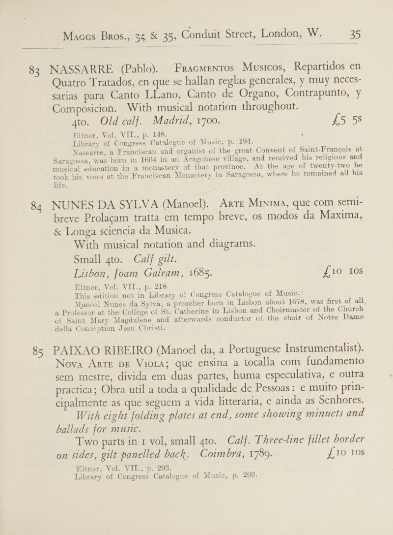   82 NASSARRE (Pablo). Fracmrntos Musicos, Repartidos en Quatro Tratados, en que se hallan reglas generales, y muy neces- sarias para Canto LLano, Canto de Organo, Contrapunto, y Composicion. With musical notation throughout. gto. Old calf. Madrid, 1700. £5 58 Fitner, Vol. VII., p. 148. Library of Congress Catalcgue of Music, p. 194. Nassarre, a Franciscan and organist of the great Convent of Saint-Frangois at Saragossa, was born in 1664 in an Aragonese village, and received his religious and musical education in a monastery of that province. At the age of twenty-two he took his, vows at the Franciscan Monastery in Saragossa, where he remained all his life. 84 NUNES DA SYLVA (Manoel). ARTE Minima, que com semi- breve Prolacam tratta em tempo breve, os modos da Maxima, &amp; Longa sciencia da Musica. | With musical notation and diagrams. Small gto. Calf gilt. Lisbon, Joam Galram, 1685. fio Ios Hitner, Vol. VII., p. 218. This edition not in Library of Congress Catalogue of Music. ' Manoel Nunes da Sylva, a preacher born in Lisbon about 1678, was first of ali, a Professor at the College of St. Catherine in Lisbon and Choirmaster of the Church 7 of Saint Mary Magdalene and afterwards conductor of the choir of Notre Dame della Coneeption Jesu Christi. 85 PAIXAO RIBEIRO (Manoel da, a Portuguese Instrumentalist). Nova Arte DE Viola; que ensina a tocalla com fundamento sem mestre, divida em duas partes, huma especulativa, e outra practica; Obra util a toda a qualidade de Pessoas: ¢ muito prin- cipalmente as que seguem a vida litteraria, e ainda as Senhores. With eight folding plates at end, some showing minuets and ballads for music. Two parts in 1 vol, small 4to. Calf. Three-line fillet border on sides, gilt panelled back. Coimbra, 1789. £10 10s Hier. Vol, Vilw oe. 20s. Library of Congress Catalogue of Music, p. 2038.
