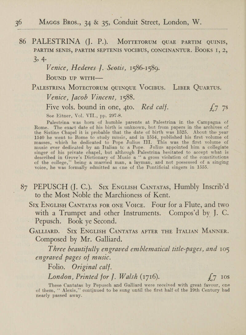   PARTIM SENIS, PARTIM SEPTENIS VOCIBUS, CONCINANTUR. Books 1, 2, 3> 4: Venice, Hederes 1 Scotis, Breas BouND UP WITH— PaLesTRINA MoTECTORUM QUINQUE VociBus. LispER QuaRTUS. Venice, Jacob Vincent, 1588. Five vols. bound in one, 4to. Red calf. L748 See Hitner, Vol. VII., pp. 297-8. Palestrina was born of humble parents at Palestrina in the Campagna of Rome. The exact date of his birth is unknown, but from papers in the archives of the Sistine Chapel it is probable that the date of birth was 1525. About the year 1540 he went to Rome to study music, and in 1554, published his first volume of masses, which he dedicated to Pope Julius JII. This was the first volume of music ever dedicated by an Italian tc a Pope. Julius appointed him a collegiate singer of his private chapel, but although Palestrina hesitated to accept what is described in Grove’s Dictionary of Music a “‘ a gross violation of the constitutions of the college,’’ being a married man, a layman, and not possessed of a singing voice, he was formally admitted as cne of the Pontificial singers in 1555. PEPUSCH (J. C.). Srx Enciiso Cantatas, Humbly Inscrib’d to the Most Noble the Marchioness of Kent. with a Trumpet and other Instruments. Compos’d by J. C. Composed by Mr. Galliard. Three beautifully engraved emblematical title-pages, baa 105 engraved pages of music. Folio. Original calf. London, Printed for ]. Walsh (1716). £7 10s These Cantatas by Pepusch and Galliard were received with great favour, one of them, ‘‘ Alexis,’’ continued to be sung until the first half of the 19th Century had nearly passed away.