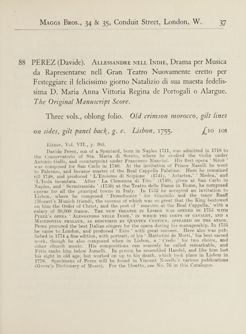   88 PEREZ (Davide). ALLESSANDRE NELL INDIE, Drama per Musica da Rapresentarse nell Gran Teatro Nuovamente eretto per Festeggiare il felicissimo giorno Natalizio di sua maesta fedelis- sima D. Maria Anna Vittoria Regina de Portogali o Alargue. The Original Manuscript Score. Three vols., oblong folio. Old crimson morocco, gilt lines on sides, gilt panel back, g.e. Lisbon, 1755. {10 10s Enener, Vol. VII., p. 965. Davide Perez, son of a Spaniard, born in Naples 1711, was admitted in 1718 to the Conservatorio of Sta. Maria di Soreto, where he studied the violin under Antonio Gallo, and counterpoint under Francesco Mancini. His first opera ‘ Siroé ’ was composed for San Carlo in 1740. At the invitation of Prince Naseli he went to Palermo, and became master of the Real Cappella Palatine. Here he remained till 1748, and produced ‘ L’Eroismo di Scipione ’ (1741), ‘ Astartea,’ ‘ Medea,’ and ‘L’Isola incantata. After ‘La Clemenza di Tito’ (1749), given at San Carlo in Naples, and ‘ Sermiramide ’ (1750) at the Teatro delle Dame in Rome, he composed operas for all the principal towns in Italy. In 1152 he accepted an invitation to Lisbon, where he composed ‘ Demofoonte ’ for Gizziello and the tenor Raaft (Mozart’s Munich friend), the success of which was so great that the King bestowed on him the Order of Christ, and the post of ‘ maestro at the Real Cappella,’ with a salary of 30,000 francs. THE NEW THEATRE IN LisBoN WAS OPENED IN 1755 WITH PEREZ’s OPERA ‘ ALESSANDRO NELLE INDIE,’ IN WHICH THE CORPS OF CAVALRY, AND A MACEDONIAN PHALANX, AS DESCRIBED BY QUINTUS CURTIUS, APPEARED ON THE STAGE. Perez procured the best Italian singers for the opera during his managership. In 1755 he came to London, and produced ‘ Ezio’ with great success. Here also was pub- lished in 1774 a fine edition, with portrait, of his‘ Mattutini de Morti,’ his best sacred work, though he also composed when in Lisbon, a * Credo’ for two choirs, and other church music. His compositions can scarcely be called remarkable, and Fétis ranks him below Jomelli. In person he resembled Handel, and like him lost his sight in old age, but worked on up to his death, which took place in Lisbon in 1778. Specimens of Perez will be found in Vincent Novello’s various publications (Grove’s Dictionary of Music). For the libretto, see No. 76 in this Catalogue.