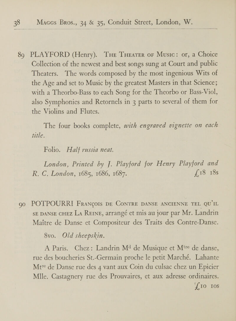  Collection of the newest and best songs sung at Court and public Theaters. The words composed by the most ingenious Wits of the Age and set to Music by the greatest Masters in that Science; with a Theorbo-Bass to each Song for the Theorbo or Bass-Viol, also Symphonies and Retornels in 3 parts to several of them for the Violins and Flutes. The four books complete, with engraved vignette on each title. Folio. Half russia neat. London, Printed by J. Playford for Henry Playford and R. C. London, 1685, 1686, 1687. £18 18s SE DANSE CHEZ La ReINg, arrangé et mis au jour par Mr. Landrin Maitre de Danse et Compositeur des Traits des Contre-Danse. 8vo. Old sheepskin. A Paris.’ “Chez: Landrin M* de Musique et Ni™ de danse, rue des boucheries St.-Germain proche le petit Marché. Lahante Mt? de Danse rue des 4 vant aux Coin du culsac chez un Epicier Mlle. Castagnery rue des Prouvaires, et aux adresse ordinaires. 110) 108