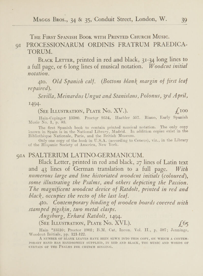  OI OIA a Tue First SpanisH Book witH PRINTED CHuRCH Music. PROCESSIONARUM ORDINIS FRATRUM PRAEDICA- TORUM. Brack Lerrer, printed in red and black, 31-34 long lines to a full page, or 6 long lines of musical notation. Woodcut initial notation. 4to. Old Spanish calf. (Bottom blank margin of first leaf repaired). Sevilla, Meinardus Ungut and Stanislaus, Polonus, 3rd April, 1494. (Sez ILLustraTIon, Prare No. XV.). £100 Hain-Copinger 13880. Proctor 95384. Tlaebler 557. Riano, Early Spanish WMusie No. 2, p. 83: The first Spanish book to contain printed musical notation. The only copy known in Spain is ini the National Library, Madrid. In addition copies exist in the Bibliotheque Nationale, Paris, and the British Museum. Only one copy of the book in U.S.A. (according to Census), viz., in the Library of the Hispanic Society of America, New York. PSALTERIUM LATINO-GERMANICUM. Black Letter, printed in red and black, 27 lines of Latin text and 43 lines of German translation to a full page. With numerous large and {ine historiated woodcut initials (coloured), some illustrating the Psalms, and others depicting the Passion. The magnificent woodcut device of Ratdolt, printed in red and black, occupies the recto of the last leaf. 4to. Contemporary binding of wooden boards covered with Stamped pigskin, two metal clasps. Augsburg, Erhard Ratdolt, 1494. (See ILtustration, Prare No. XVI.). £65 Ham “13510; Proctor 1902; B.M,)Cat, Incun. Vol. IT., p, $87; Jennings, Woodcut Initials, pp. 121-122. A NUMBER OF BLANK LEAVES HAVE BEEN SEWN INTO THIS COPY, ON WHICH A CONTEM- PORARY HAND HAS HANDSOMELY SUPPLIED, IN RED AND BLACK, THE MUSIC AND WORDS OF CERTAIN OF THE PSALMS FOR CHURCH SINGING.