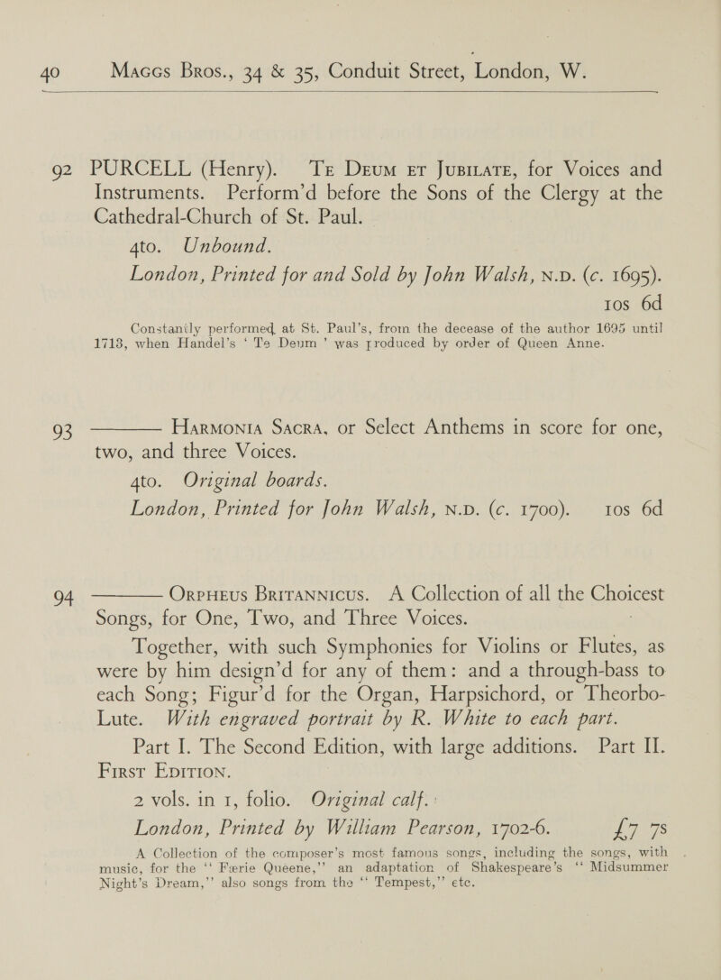 toe Maccs Bros., 34 &amp; 35, Conduit Street, london: W.  Q2 93 98  PURCELL (Henry). Tr Deum er Jusizate, for Voices and Instruments. Perform’d before the Sons of the Clergy at the Cathedral-Church of St. Paul. 4to. Unbound. London, Printed for and Sold by John Walsh, n.D. (c. 1695). tos 6d Constantly performed, at St. Paul’s, from the decease of the author 1695 until 1718, when Handel’s ‘ Te Deum ’ was produced by order of Queen Anne. Harmonia SACRA, Or Select Anthems in score for one, two, and three Voices. 4to. Original boards. London, Printed for John Walsh, n.p. (c. 1700). 10s 6d Orpueus Brirannicus. A Collection of all the EME Songs, for One, Two, and Three Voices. Together, with such Symphonies for Violins or Flutes, as were by him design’ d for any of them: and a through- bags to each Song; Figur’d for the Organ, Harpsichord, or Theorbo- Lute. Wiuth engraved portrait by R. White to each part. Part I. ‘Thessecond Edition, with large additions. Part II. First Eprrion. 2 vols. in 1, folio. Oviginal calf. : London, Printed by William Pearson, 1702-6. 22S A Collection of the composer’s most famous songs, including the songs, with music, for the ‘‘ Ferrie Quéene,’’ an adaptation of Shakespeare’ tie Midsummer Night's Dream,’’ also songs from thea ‘* Tempest,’’ etc.