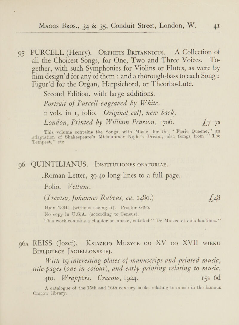  95 PURCELL (Henry). Orpxeus Brirannicus. <A Collection of all the Choicest Songs, for One, Two and Three Voices. ‘To- gether, with such Symphonies for Violins or Flutes, as were by him design’d for any of them: and a thorough-bass to each Song : Figur’d for the Organ, Harpsichord, or Theorbo-Lute. Second Edition, with large additions. Portrait of Purcell-engraved by White. 2 vols. in 1, folio. Original calf, new back. London, Printed by William Pearson, 1700. as This volume contains the Songs, with Music, for the ‘‘ Ferie Queene,’’ an adaptation of Shakespeare’s Midsummer Night’s Dream, alsc Songs from “The Tempest,’’ etc. 96 QUINTILIANUS. InsriruTIonEs oraTorie. | .Roman Letter, 39-40 long lines to a full page. Folio. Vellum. (Treviso, Johannes Rubeus, ca. 1480.) £48 Hain 13644 (without seeing it). Proctor 6495. No copy in U.S.A. (according to Census). This work contains a chapter on music, entitled ‘‘ De Musice et euis laudibus.’’ 964 REISS (Jozef). Kstazxio Muzyce op XV po XVII wirKu BIBLJOTECE JAGIELLONSKIEJ. With 19 interesting plates of manuscript and printed music, title-pages (one in colour), and early printing relating to music. Ato. Wrappers. Cracow, 1924. 15s 6d A catalogue of the 15th and 16th century books relating to music in the famous Cracow library.