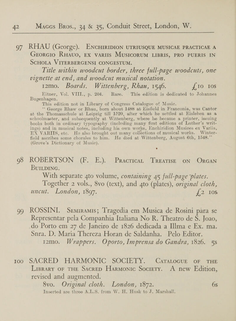  97 RHAU (George). ENcHIRIDION UTRIUSQUE MUSICAE PRACTICAE A EORGIO RHaAvo, Ex vaRIIs MusicoRUM LIBRIS, PRO PUERIS IN SCHOLA VITERBERGENSI CONGESTUM. Title within woodcut border, three full-page woodcuts, one vignette at end, and woodcut musical notation. 12mo. Boards. Wittenberg, Rhau, 1546. £0 tos Hitner, Vol. VIII., p. 204. Rare. This edition is dedicated to Johannes Bugenhagen. This edition not in Library of Congress Catalogue of Music. ‘“ George Rhaw or Rhau, born about 1488 at Hisfield in Franconia, was Cantor at the Thomasschule at Leipzig till 1&amp;20, after which he settled at Hisleben as a schoolmaster, and subsequently at Wittenberg, where he became a printer, issuing books both in ordinary typography (including many first editions of Luther’s writ-_ ings) and in musical notes, including his own works, Enchiridion Musices ex Variis, EX VARIIS, etc. He also brought out many collections of musical works. Winter- field ascribes some chorales to him. He died at Wittenberg, August 6th, 1548.”’ (Grove’s Dictionary of Music). 98 ROBERTSON (F. E.). Practica, Treatise oN ORGAN BUILDING. With separate 4to volume, containing 45 full-page ‘plates. Together 2 vols., 8vo (text), and gto (plates), original cloth, uncut. London, 1897. {2 10s 99 ROSSINI. Semiramis; Tragedia em Musica de Rosini para se Representar pela Companhia Italiana No R. Theatro de S. Joao, do Porto em 27 de Janeiro de 1826 dedicada a Illma e Ex. ma. Snra. D, Maria Thereza Horan de Saldanha. Pelo Editor. 12mo. Wrappers. Oporto, Imprensa do Gandra, 1826. 5s roo SACRED.” HARMONIC SOCIETY.” “Camiecue. OF THE LipraRy OF THE SacrED Harmonic Society. A new Edition, revised and augmented. 8vo. Original cloth. London, 1872. 6s Inserted are three A.L.S. from W. H. Husk to J. Marshall.