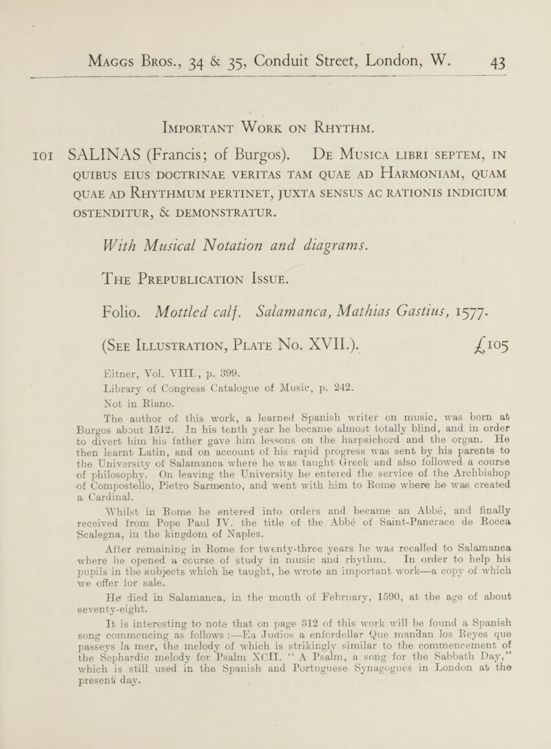   IMPORTANT Work on RHYTHM. tor SALINAS (Francis; of Burgos). De Musica Lipri sEpTEM, IN QUIBUS EIUS DOCTRINAE VERITAS TAM QUAE AD HarMONIAM, QUAM QUAE AD RHYTHMUM PERTINET, JUXTA SENSUS AC RATIONIS INDICIUM OSTENDITUR, &amp; DEMONSTRATUR. With Musical Notation and diagrams. THe PRrepusLicaTion Issue. Folio. Mottled calf. Salamanca, Mathias Gastius, 1577. (Sze IttustraTion, PLare No. XVII.). £105 Hitner, Vol. VIII., p. 399. Library of Congress Catalogue of Music, p. 242. Not in Riano. The author of this work, a learned Spanish writer on music, was born at Burgos about 1512. In his tenth year he became almost totally blind, and in order to divert him his father gave him lessons on the harpsichord and the organ. He then learnt Latin, and on account of his rapid progress was sent by his parents to the University of Salamanca where he was taught Greek and also followed a course of philosophy. On leaving the University he entered the service of the Archbishop of Compostello, Pietro Sarmento, and went with him to Rome where he was created a Cardinal. Whilst in Rome he entered into orders and became an Abbé, and finally received from Pope Paul IV. the title of the Abbé ot Saint-Pancrace de Rocca Scalegna, in the kingdom of Naples. After remaining in Rome for twenty-three years lhe was recalled to Salamanca where he opened a course of study in music and rhythm. In order to help his pupils in the subjects which he taught, he wrote an important work—a copy of which we offer ior sale. Hel died in Salamanca, in the month of February, 1590, at the age of about seventy-eight. It is interesting to note that on page 312 of this work will be found a Spanish song commencing as follows:—Ha Judios a enfordellar Que mandan los Reyes que passeys la mer, the melody of which is strikingly similar to the commencement of the Sephardic melody for Psalm XOII. ‘‘ A Psalm, a song for the Sabbath Day,” which is still used in the Spanish and Portuguese Synagogues in London at the present day.