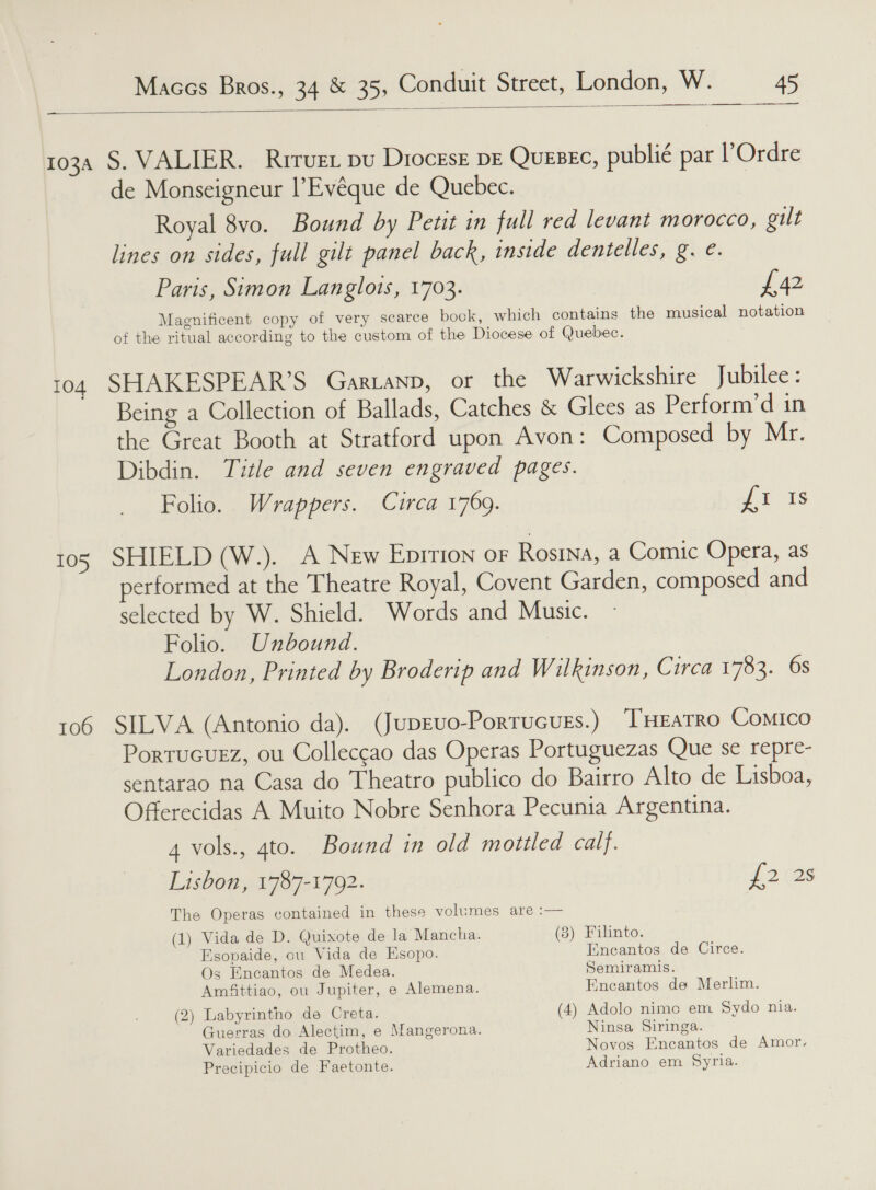 —  1034 S. VALIER. Rrruet pu Diocese DE QUEBEC, publié par l’Ordre de Monseigneur |’Evéque de Quebec. Royal 8vo. Bound by Petit in full red levant morocco, gilt lines on sides, full gilt panel back, inside dentelles, g. e. Paris, Simon Langlots, 1703. £42 Magnificent copy of very scarce bock, which containg the musical notation of the ritual according to the custom of the Diocese of Quebec. 104 SHAKESPEAR’S Gartanp, or the Warwickshire Jubilee: Being a Collection of Ballads, Catches &amp; Glees as Perform’d in the Great Booth at Stratford upon Avon: Composed by Mr. Dibdin. Title and seven engraved pages. Folio. Wrappers. Circa 1769. {i Is 105 SHIELD (W.). A New Eprtion or Rosina, a Comic Opera, as performed at the Theatre Royal, Covent Garden, composed and selected by W. Shield. Words and Music. Folio. Unbound. London, Printed by Broderip and Wilkinson, Circa 1783. 6s 106 SILVA (Antonio da). (JupEvo-Portucugs.) TEATRO Comico Portucurz, ou Colleccao das Operas Portuguezas Que se repre- sentarao na Casa do Theatro publico do Bairro Alto de Lisboa, Offerecidas A Muito Nobre Senhora Pecunia Argentina. 4 vols., 4to. Bound in old motiled calf. Lisbon, 1787-1702. {2 2s The Operas contained in these volumes are :— (1) Vida de D. Quixote de la Mancha. (3) Filinto. Esovaide, cu Vida de Esopo. Eneantos de Circe. Os Encantos de Medea. Semiramis. Amfittiao, ou Jupiter, e Alemena. Encantos de Merlim. (2) Labyrintho de Creta. (4) Adolo nimo em Sydo nia. Guerras do Alectim, e Mangerona. Ninsa Siringa. Variedades de Protheo. Novos Encantos de Amor. Precipicio de Faetonte. Adriano em Syria.