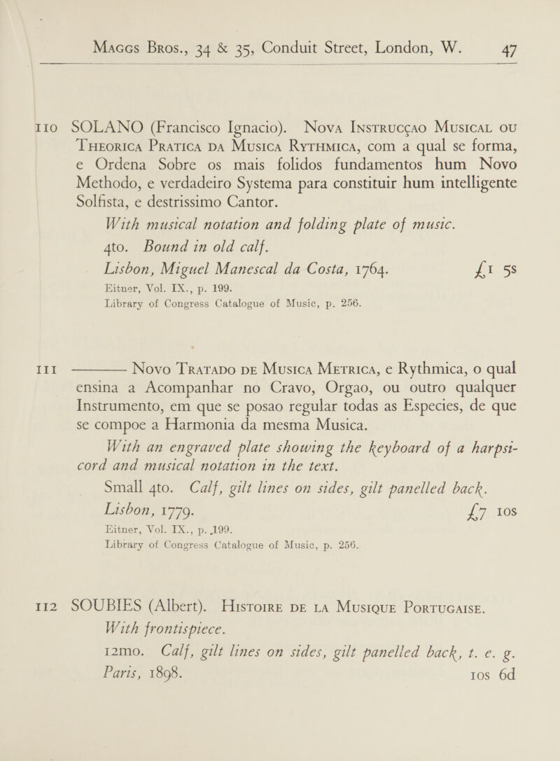  With musical notation and folding plate of music. 4to. Bound in old calf. Lisbon, Miguel Manescal da Costa, 1764. £17 Ss Kitner, Vol. IX., p. 199. Library of Congress Catalogue of Music, p. 256. Novo TrataDo pe Musica Metrics, e€ Rythmica, O qual With an engraved plate showing the keyboard of a harpst- Small gto. Calf, gilt lines on sides, gilt panelled back. Lisbon, 1779. oe tos Eitner, Vol. IX., p. 199. Library of Congress Catalogue of Music, p. 256. With frontispiece. i2mo. Calf, gilt lines on sides, gilt panelicd back, t. €. g. Paris, 1808. tos 6d