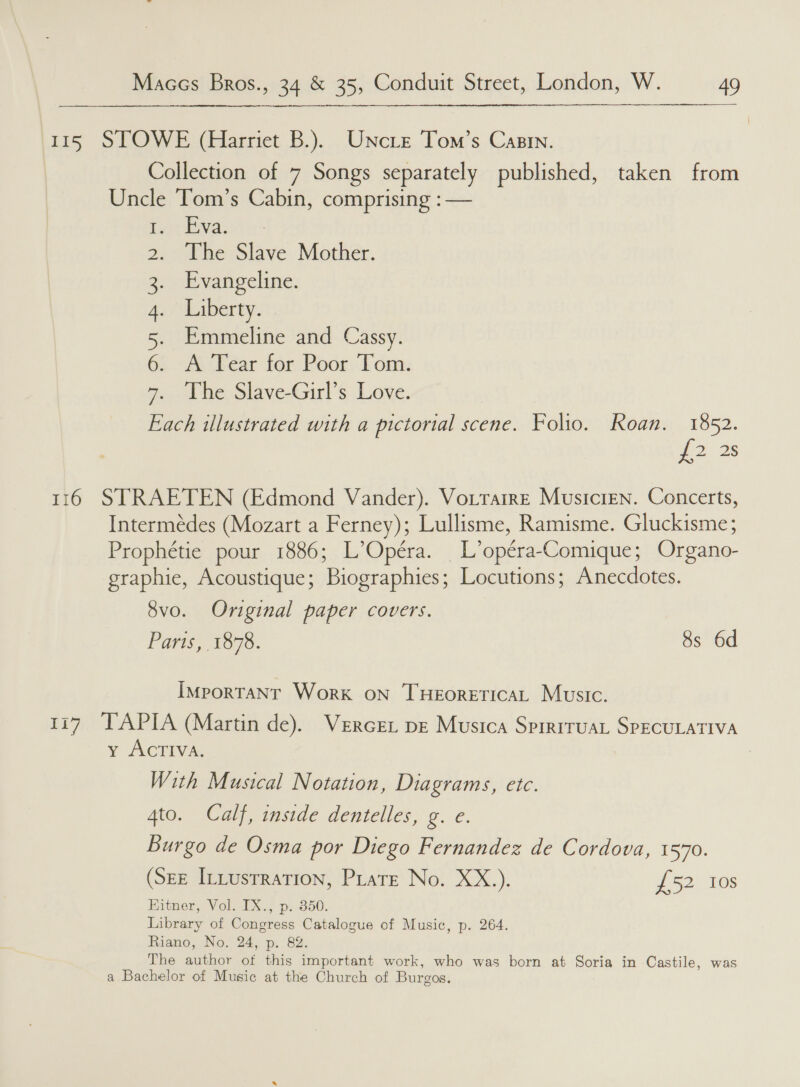115 STOWE (Harriet B.). Uncre Tom’s Casin. Collection of 7 Songs separately published, taken from Uncle Tom’s Cabin, comprising :— eae)? The Slave Mother. Evangeline. Liberty. Emmeline and Cassy. A Tear for Poor Tom. The Slave-Girl’s Love. ee illustrated with a pictorial scene. Folio. Roan. 1852. 2 2s 116 STRAETEN (Edmond Vander). Vottarre Musicien. Concerts, Intermedes (Mozart a Ferney); Lullisme, Ramisme. Gluckisme; Prophétie pour 1886; L’ Opera. _L’opéra- Comique; Organo- graphie, Acoustique ; Biographics; Locutions; Anecdotes. SE DYE WP 8vo. Original paper covers. Paris, 1878. 8s 6d IMporTANT Work oN THEORETICAL Music. 177 TAPIA (Martin de). Vercen pe Musica SprrrruaL SPECULATIVA vy ACTIVA With Musical Notation, Diagrams, etc. 4to. Calf, inside dentelles, g. e. Burgo de Osma por Diego Fernandez de Cordova, 1570. (SEE ILLustration, Prate No. XX.). 4 52/0 00S Bittner, Volo-2X.; ps350. Library of ae ines a of Music, p. 264. Riano, No. 24, p. The pall ot a eee work, who was born at oa in Castile, was a Bachelor of Music at the Church of Burgos.