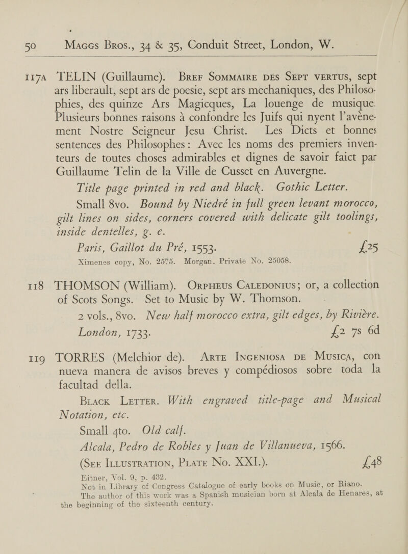  117A TELIN (Guillaume). Brer Sommaire DEs SEPT VERTUS, sept ars liberault, sept ars de poesie, sept ars mechaniques, des Philoso- phies, des quinze Ars Magicques, La louenge de musique Plusieurs bonnes raisons 4 confondre les Juifs qui nyent l’avéne- ment Nostre Seigneur Jesu Christ. Les Dicts et bonnes sentences des Philosophes: Avec les noms des premiers inven- teurs de toutes choses admirables et dignes de savoir faict par Guillaume Telin de la Ville de Cusset en Auvergne. Title page printed in red and black. Gothic Letter. Small 8vo. Bound by Niedré in full green levant morocco, gilt lines on sides, corners covered with delicate gilt toolings, inside dentelles, g. e. Paris, Gaillot du Pré, 1553. £25 Ximenes copy, No. 2575. Morgan, Private No. 25058. 118 THOMSON (William). OrpHeus CaLEpontus; or, a collection of Scots Songs. Set to Music by W. Thomson. 2 vols., 8vo. New half morocco extra, gilt edges, by Riviere. London, 1733. {2 7s. 64 119 TORRES (Melchior de). Arre INcENtosa DE Musica, con nueva manera de avisos breves y compédiosos sobre toda la facultad della. Biack Letrer. With engraved title-page and Musical Notation, etc. Small 4to. Old calf. Alcala, Pedro de Robles y Juan de Villanueva, 1566. (Ser ILLusrration, Pirate No. XXI.). £48 Hitner, Vol. 9, p. 432. Not in Library of Congress Catalogue of early books on Music, or Riano. The author of this work was a Spanish musician born at Alcala de Henares, at the beginning of the sixteenth century.