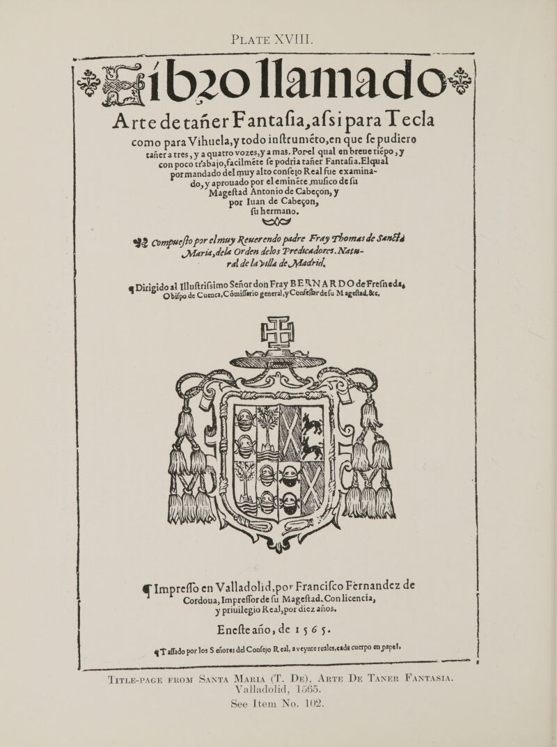 ib20 llamado# Arte detaner Fantafia,afsipara lecla como para Vihuela,y todo inftruméto,en que fe pudiero   taheratres, y a quatro vozes,y amas. Porel qual en breve tiepo,y con poco trabajo,facilmete fe podria taher Fantafia.Elqual pormandado del muy alto confejo Real fue examina- do, y aprouado por eleminéte mufico de fu Mageftad Antonio de Cabecon, y por Iuan de Cabecon, fu hermano, 93.2 compuelto por ely Reuerendo padre Fray Thomas de Sana ig ee ,dela Orden delos Predicadorcs. Natn- ral dela villa de Madrid, ot doal [luftrifsimo Senor don Fray BERNAR DO deFrefneda q ge ere de Cuenca,C omifletio general ,y Confellardefu M ageltad, &amp;e, 6     @ Impreffo en Valladolid,por Francifco Fernandez de Cordoua, Imprefforde fu Mageftad.Con licencia, y priuilegio Rea),por diez anos. Enefteafo, de 15 6 5. @T affado por los S cfiores del Confejo Real, aveynte redles,eadd cuerpo en papel, eee mE G Sree anstel SRE re eS TirLe-paGE From Santa Maria (T. De), Ante De Taner Fantasia. Valladolid, 1565. See Item No. LO2.
