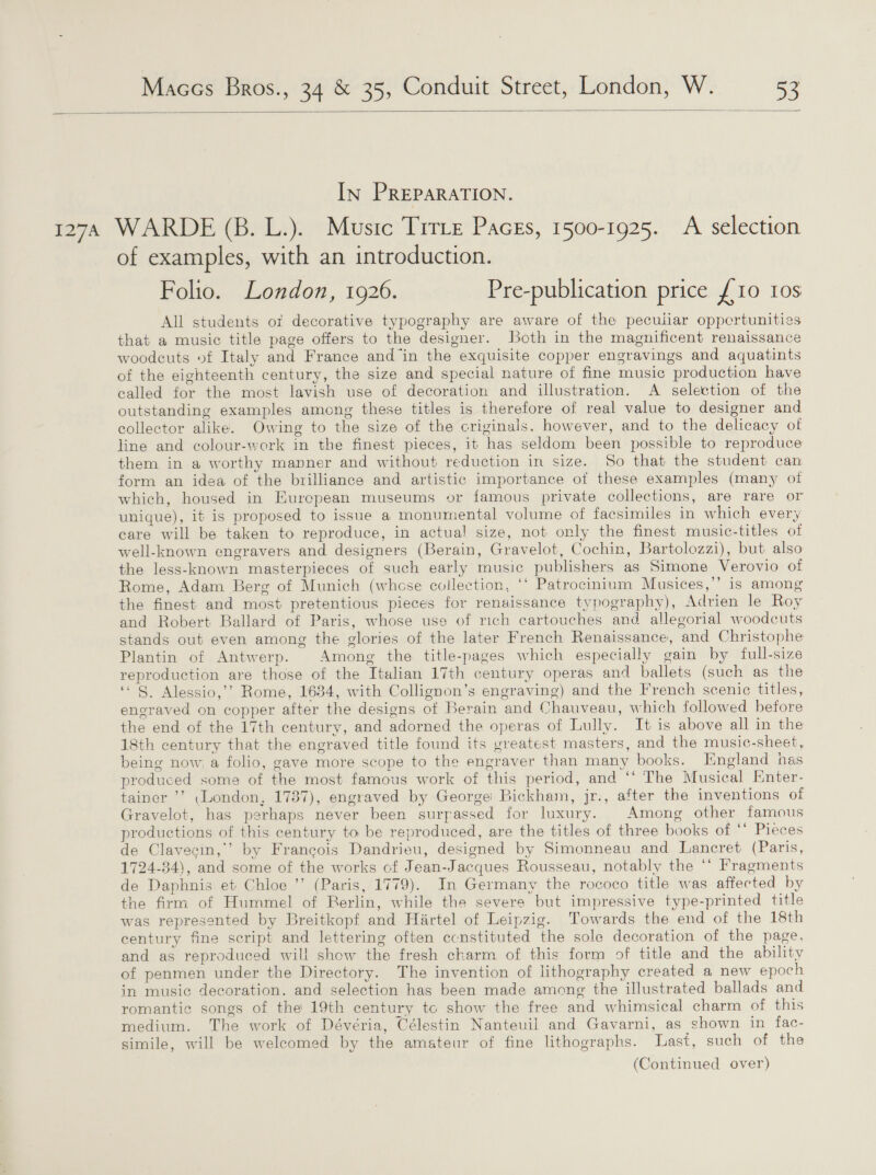  In PREPARATION. 1274 WARDE (B. L.). Music Trrie Pacgs, 1500-1925. A selection of examples, with an introduction. Folio. London, 1926. Pre-publication price £10 10s All students of decorative typography are aware of the pecuiiar oppertunities that a music title page offers to the designer. Both in the magnificent renaissance woodeuts of Italy and France and in the exquisite copper engravings and aquatints of the eighteenth century, the size and special nature of fine music production have called for the most lavish use of decoration and illustration. A selection of the outstanding examples among these titles is therefore of real value to designer and collector alike. Owing to the size of the criginals. however, and to the delicacy of line and colour-work in the finest pieces, it has seldom been possible to reproduce them in a worthy manner and without reduction in size. So that the student can form an idea of the brilliance and artistic importance of these examples (many oi which, housed in Eurepean museums or famous private collections, are rare or unique), it is proposed to issue a monumental volume of facsimiles in which every care will be taken to reproduce, in actual size, not only the finest music-titles of well-known engravers and designers (Berain, Gravelot, Cochin, Bartolozzi), but also the less-known masterpieces of such early music publishers as Simone Verovio of Rome, Adam Berg of Munich (whose collection, ‘‘ Patrocinium Musices,’’ is among the finest and most pretentious pieces for renaissance typography), Adrien le Roy and Robert Ballard of Paris, whose use of rich cartouches and allegorial woodcuts stands out even among the glories of the later French Renaissance, and Christophe Plantin of Antwerp. Among the title-pages which especially gain by full-size reproduction are those of the Italian 17th century operas and ballets (such as the “ §. Alessio,’’ Rome, 1634, with Collignon’s engraving) and the French scenic titles, engraved on copper after the designs of Berain and Chauveau, which followed before the end of the 17th century, and adorned the operas of Lully. It is above all in the 18th century that the engraved title found its greatest masters, and the music-sheet, being now. a folio, gave more scope to the engraver than many books. England has produced some of the most famous work of this period, and ‘‘ The Musical Enter- tainer ’’ London, 1787), engraved by George: Bickham, jr., after the inventions of Gravelot, has perhaps never been surpassed for luxury. Among other famous productions of this century to be reproduced, are the titles of three books of ‘* Pieces de Clavecin,’’ by Francois Dandrieu, designed by Simonneau and Lancret (Paris, 1724-34), and some of the works of Jean-Jacques Rousseau, notably the ‘‘ Fragments de Daphnis et Chloe ’’ (Paris, 1779). In Germany the rococo title was affected by the firm of Hummel of Berlin, while the severe but impressive type-printed title was represented by Breitkopf and Hartel of Leipzig. Towards the end of the 18th century fine script and lettering often ecnstituted the sole decoration of the page. and as reproduced will show the fresh charm of this form of title and the ability of penmen under the Directory. The invention of lithography created a new epoch in music decoration. and selection has been made among the illustrated ballads and romantic songs of the 19th century tc show the free and whimsical charm of this medium. The work of Dévéria, Célestin Nanteuil and Gavarni, as shown in fac- simile, will be welcomed by the amateur of fine lithographs. Last, such of the (Continued over)