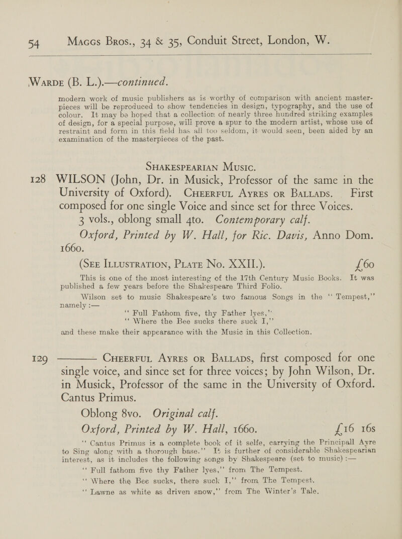   modern work of music publishers as is worthy of comparison with ancient master- pieces will be reproduced to show tendencies in design, typography, and the use of colour. It may be hoped that a collectior. of nearly three hundred striking examples of design, for a special purpose, will prove a spur to the modern artist, whose use of restraint and form in this field has all too seldom, it would seen, been aided by an examination of the masterpieces of the past. SHAKESPEARIAN Music. : 129 University of Oxford). CHrErruL Ayres or Batiaps. — First composed for one single Voice and since set for three Voices. 3 vols., oblong small 4to. Contemporary calf. Oxford, Printed by W. Hall, for Ric. Davis, Anno Dom. 1660. (SEE ILustraTion, Piatt No. XXII.). £60 This is one of the most interesting of the 17th Century Music Books. It was published a few years before the Shakespeare Third Folio. Wilson set to music Shakespeare’s two famous Songs in the ‘‘ Tempest,’’ namely :— | ‘‘ Full Fathom five, thy Father lyes,’’ ‘‘ Where the Bee sucks there suck I,’’ and these make their appearance with the Music in this Collection. CueerruL Ayres or Batxaps, first composed for one single voice, and since set for three voices; by John Wilson, Dr. in Musick, Professor of the same in the University of Oxford. Cantus Primus. } Oblong 8vo. Original calf. Oxford, Printed by W. Hail, 1660. £16 16s ‘‘ Cantus Primus is a complete book of it selfe, carrying the Principall Ayre to Sing along with a thorough base.’’ Is is further of considerable Shakespearian interest, as it includes the following songs by Shakespeare (set to music) :— ‘‘ Full fathom five thy Father lyes,’’ from The Tempest. ‘‘ Where the Bee sucks, there suck I,’’ from The Tempest. ‘‘ Lawne as white as driven snow,’’ from The Winter’s Tale.