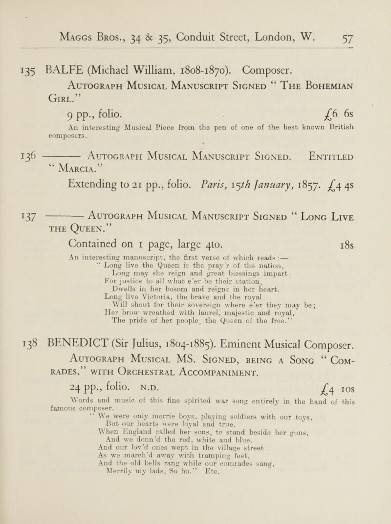 —____—__<  135 BALFE (Michael William, 1808-1870). Composer. Avutrocrapy Musica, MaNnuscrirt SIGNED © [THE BOHEMIAN GIRE 9 pp., folio. , L6 6s An interesting Musical Piece from the pen of one of the best known British composers. 136 ———— AvtocrarH Musica, Manuscript SicNep. ENTITLED MARCEA. Extending to 21 pp., folio. Paris, 15th January, 1857. {4 4s 137 —~—— AurocrapH Musica, Manuscripr SicNep ‘‘ Lone Live THE QUEEN.” Contained on 1 page, large gto. 18s An interesting manuscript, the first verse of which reads :— ‘““ Long live the Queen is the pray’r of the nation, Long may she reign and great biessings impart: For justice to all what e’er be their station, Dwells in her bosom and reigns in her heart. Long live Victoria, the brave and the royal Will shout for their sovereign where e’er they may be; Her brow wreathed with laurel, majestic and royal, The pride of her people, the Queen of the free.”’ 133 BENEDICT (Sir Julius, 1804-1885). Eminent Musical Composer. AvutocrapH Musica, MS. SicNep, BEING a Sonc ‘“ Com- RADES,” WITH ORCHESTRAL ACCOMPANIMENT. 24 pp., folio. N.p. £4 Ios Words and music of this fine spirited war song entirely in the hand of this famous composer. ‘“ We were only merrie boys, playing soldiers with our toys, But our hearts were loyal and true. When England called her sons, te stand beside her guns, And we donn’d the red, white and blue. And our lov’d ones wept in the village street As we march’d away with tramping feet, And the old bells rang while our comrades sang, Merrily my lads, So ho.”’ Ete.