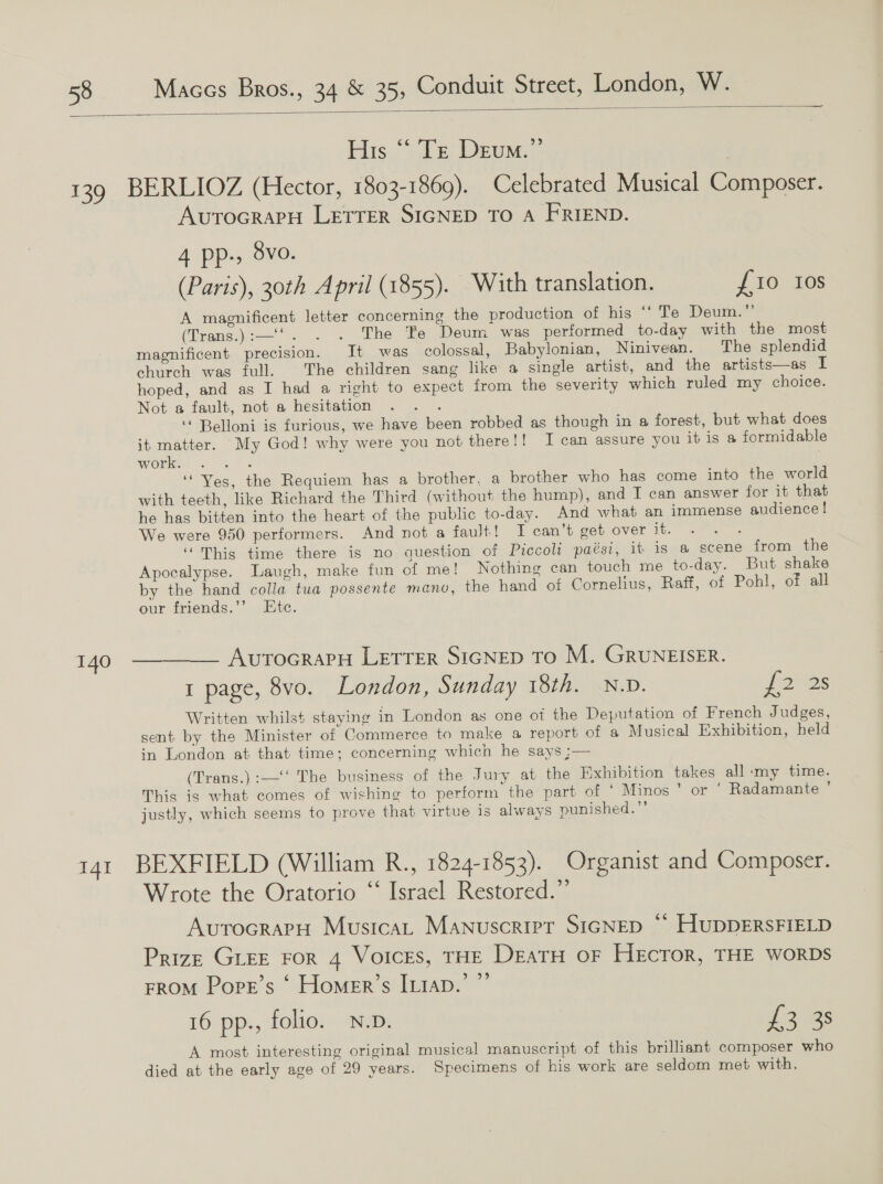  His “ ‘Te Deum.” 139 BERLIOZ (Hector, 1803-1869). Celebrated Musical Composer. AvuTOGRAPH LETTER SIGNED TO A FRIEND. 4 pp., 8vo. (Paris), 30th April (1855). With translation. £10 Ios A magnificent letter concerning the production of his “* Te Deum.” (Trans):—*. . &gt;. “The “Bes Deum. wes performed to-day with the most magnificent precision. It was colossal, Babylonian, Ninivean. The splendid church was full. The children sang like a single artist, and the artists—as I hoped, and as I had a right to expect from the severity which ruled my choice. Not a fault, not a hesitation . . . “ Belloni is furious, we have been robbed as though in a forest, but what does it matter. My God! why were you not there!! J can assure you it is a formidable work. RS ‘Yes, the Requiem has a brother. a brother who has come into the world with teeth, like Richard the Third (without the hump), and T can answer for it that he has bitten into the heart of the public to-day. And what an immense audience | We were 950 performers. And not a fauJt! I can’t get over it. eee ‘This time there is no auestion of Piccoli paési, it is a scene from the Apocalypse. Laugh, make fun of me! Nothing can touch me to-day. But shake by the hand colla tua possente mano, the hand of Cornelius, Raff, of Pohl, of all our friends.’’ Etc. 140 ————— AutocrapH Letter SicNep TO M. GRUNEISER. 1 page, 8vo. London, Sunday 18th. N.D. Jams Written whilst staying in London as one of the Deputation of French Judges, sent by the Minister of Commerce to make a report of a Musical Exhibition, held in London at that time; concerning which he says ;— (Trans.):—‘‘ The business of the Jury at the Exhibition takes all ‘my time. This is what comes of wishing to perform the part of ‘ Minos ’ or ‘ Radamante ‘ justly, which seems to prove that virtue is always punished.”’ 141 BEXFIELD (William R., 1824-1853). Organist and Composer. Wrote the Oratorio ‘‘ Israel Restored.”’ AvurocrarH Musica, Manuscripr SIGNED “ HuDDERSFIELD Prize GLEE ror 4 Voices, THE DeatH oF Hector, THE worRDs FROM Porr’s ‘ Homer’s [uiap.’ ”’ 16 pp., folio. N.D. £2025 A most interesting original musical manuscript of this brilliant composer who died at the early age of 29 years. Specimens of his work are seldom met with.