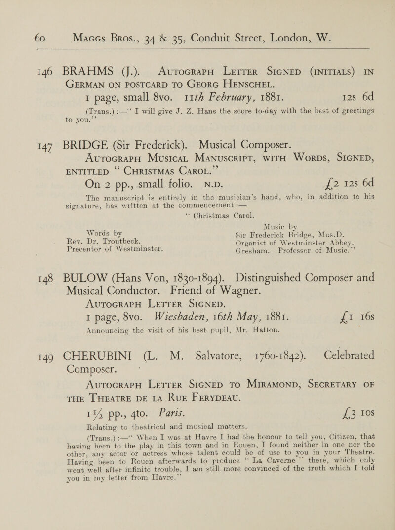 a   146 BRAHMS JJ.). AurocrapH Letrer SIGNED (INITIALS) GERMAN ON POSTCARD TO GEORG HENSCHEL. 1 page, small 8vo. 11th February, 1881. 12s 6d (Trans.) :—‘‘ I will give J. Z. Hans the score to-day with the best of greetings to you.”’ 147. BRIDGE (Sir Frederick). Musical Composer. AUTOGRAPH Musica, Manuscript, wirH Worps, SIGNED, ENTITLED “‘ CHRISTMAS CAROL.” On 2 pp., small folio. N.p. We 125.60 The manuscript is entirely in the musician’s hand, who, in addition to Bis signature, has written at the commencement :— ‘* Christmas Carol. Music by Words by Sir Frederick Bridge, Mus.D. Rev. Dr. Troutbeck. Organist of Westminster Abbey. Precentor of Westminster. Gresham. Professor of Music.’’ 148 BULOW (Hans Von, 1830-1894). Distinguished Composer and Musical Conductor. Friend of Wagner. AUTOGRAPH LETTER SIGNED. 1 page, 8vo. Wauesbaden, 16th May, 1881. £1 16s Announcing the visit of his best pupil, Mr. Hatton. 149 CHERUBINI (L. M. Salvatore, 1760-1842). Celebrated Composer. AvurocrapH Lretrrer SIGNED To MiRAMOND, SECRETARY OF THE THEATRE DE LA RUE FERYDEAU. 114 pp., 4to. Paris. PROS Relating to theatrical and musical matters. (Trans.) :—'‘ When I was at Havre I had the honour to tell you, Citizen, that having been to the play in this town and in Rouen, I found neither in one nor the other, any actor or actress whose talent could be ‘of use to you in your Theatre. Having been to Rouen afterwards to prcduce ‘‘ La Caverne 7 there, which only went well after infinite trouble, I am still more convinced of the truth which I told you in my letter from Havre.’