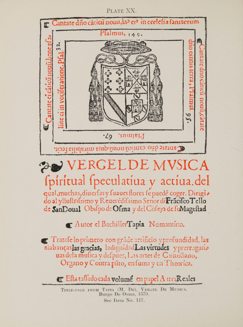 rc Cantate dito caticd nouu, sla? ce in inecelefia fanctorum      : i - ; 2 me Rat) 2. a a oy ; = cry 1) 4 3} S13 r j Se nse DS i aoe a ‘ @) a my OF ~ at | a yn) 3 mL oO ol a re OS Os ww hy ‘S| ef o au wes fo} oy u OQ: fr Oo a Sic pay) ood “A =. aol ar a : os % | Le ‘oO ron ot | pois ie | = E | ped wv &amp; | CO : 3193} euiqesi einbs nnou ponwr oup ee raed VERGELDE MVSICA (pi {ritual {pecul atiua y actiua.del spinon diuerfas y fuaues flores fe puedé coger. Dirigis do al yllufi rifsimo y Reuerédifsimo Senor dFracteoT ello és SanDoual Obilpo deOfma y del Cofejo de fuMageltad, | @ Autor el Bachiller'Tapia Numantno. c ‘Tratafe loprimero con grade ADtHicio 5 ih ofundidad, | las alabancasfas gracias, ladignid: adLas virtudes ypre errog aig vasdela mufica y defpues, Las artes de Crrtollano, Organo y Contra piito, enfuma y ca Theorica. er ERarafladocada yolamé en papel A ucsReales TiTLE-pAGE FROM Tapia (M. De), Vervet De Musica. Burgo De Osma, 1570.