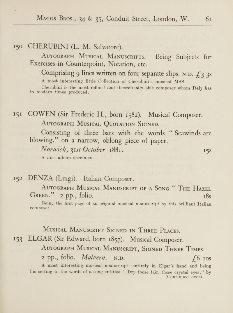  150 CHERUBINI (L. M. Salvatore). AutocrapH Musica, Manuscripts. Being Subjects for Exercises in Counterpoint, Notation, etc. Comprising g lines written on four separate slips. n.p. £3 3s A most interesting little Collection of Cherubini’s musical MSS. Cherubini is the most refined and theoretically able composer whom Italy has in modern times produced. 15t COWEN (Sir Frederic H., born 1582). Musical Composer. AvutocrapH Musica QuoraTion SIGNED. Consisting of three bars with the words ‘‘ Seawinds are blowing,” on a narrow, oblong piece of paper. Norwich, 31st October 1881. 15S A nice album specimen. 152 DENZA (Luigi). Italian Composer. AvutocrapH Musica, Manuscript oF a Sone “ THe Haze. GREEN.” 2 pp., folio. 18s Being the first page of an original musical manuscript by this brilliant Italian composer. Musica, Manuscripr SIGNED IN THREE PLaAces. 153 ELGAR (Sir Edward, born 1857). Musical Composer. AurocrapH Musica, Manuscript, SIGNED THREE TIMES. 2 pp., folio. Malvern. nv. £6 ios A most interesting musical manuscript, entirely in Elgar’s hand and being his setting to the words of a song entitled ‘‘ Dry those fair, those crystal eyes,’’ by (Continued over)