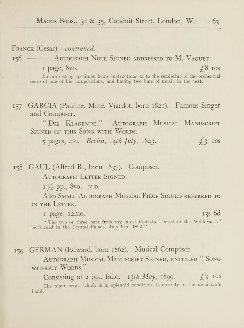  FRaNck (Cesar)—continued. 156 ————— AuvrtocrapPH Nore SIGNED ADDRESSED TO M. VaQueET. I page, 8vo. £8 10s An interest'ng specimen being instructions as to the rendering of the orchestral score of one of his compositions, and having two bars of music in the text. 157 GARCIA (Pauline, Mme. Viardot, born 1821). Famous Singer and Composer. ‘Diz KLAGENDE.” AUTOGRAPH Musica MAaANnuscrRIPT SIGNED OF THIS SONG WITH WorbDs. 5 pages, gto. Berlin, 14th July, 1843. £3 Ios 158 GAUL (Alfred R., born 1837). Composer. AUTOGRAPH LETTER SIGNED. LY pp., 9vO. N.D. Also SMALL AUTOGRAPH MusicaL PIECE SIGNED REFERRED TO IN’ THE WETTER. I page, 12mo. 13s 6d ‘The two or three bars from my latest Cantata ‘ Israel in the Wilderness ’ performed in the Crystal Palace, July 9th, 1892.”' 159 GERMAN (Edward, born 1862). Musical Composer. AutocrapH Musicat Manuscript SIGNED, ENTITLED ‘° SONG witHouT WorbDs.’’ Consisting of 2 pp., folio. 134 May, 1899. £3 10s The manuscript, which is in splendid condition, is entirely in the musician’s hand. :