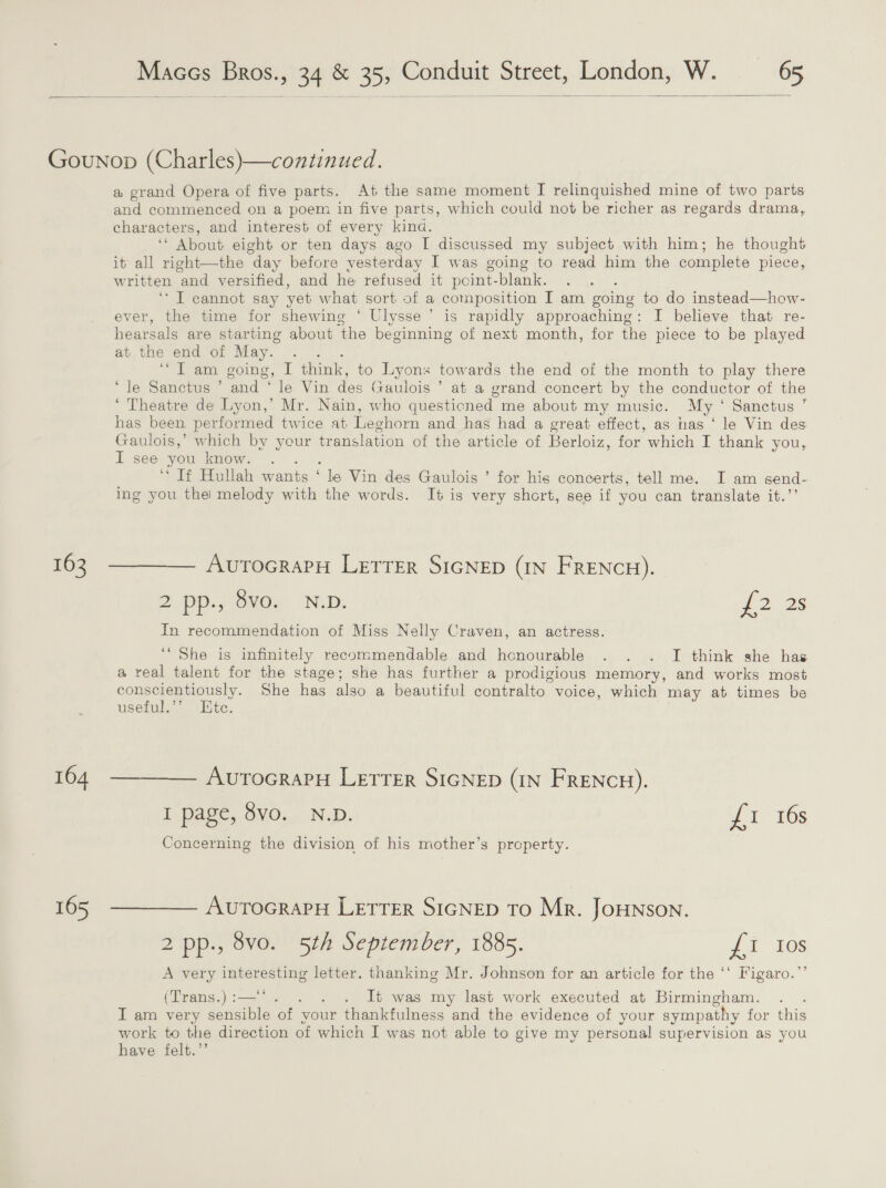   162 164 165 a grand Opera of five parts. At the same moment I relinquished mine of two parts and commenced on a poem in five parts, which could not be richer as regards drama, characters, and interest of every kind. ‘* About eight or ten days ago I discussed my subject with him; he thought it all right—the day before yesterday I was going to read him the complete piece, Ww ritten and versified, and he refused it point- -blank. ‘I cannot say vet what sort of a composition I am going to do instead—how- ever, the time for shewing ‘ Ulysse’ is rapidly approaching : I believe that re- hearsals are starting about ‘the beginning of next month, for the piece to be played at the end of May. ~ tana cooing,” 1 think, to Lyons towards the end of the month to play there ‘le Sanctus ’ and ‘ le Vin des Gaulois’’ at a grand concert by the conductor of the ‘ Theatre de Lyon,’ Mr. Nain, who questicned me about my music. My ° Sanctus ’” has been. performed twice at Leghorn and has had a great effect, as nas ‘ le Vin des Gaulois,’ which by your translation of the article of Berloiz, for which I thank you, I see you know. “ Plullah wants : Be Vin des Gaulois ’ for hig concerts, tell me. I am send- ing you thei melody with the words. It is very short, see if you can translate it.’’ AuTOGRAPH LETTER SIGNED (IN FRENCH). 2pp.8ye, Neb. 28 In recommendation of Miss Nelly Craven, an actress. ‘She is infinitely recommendable and honourable . . . I think she has a real talent for the stage; she has further a prodigious memory, and works most conscientiously. She has also a beautiful contralto voice, which may at times be useful.’’ Htc. AutTocraPH Letter SIGNED (IN FRENCH). I page, 8vo. N.D. yt 10s Concerning the division of his mother’s prcperty. AvuTOGRAPH LETTER SIGNED TO Mr. JOHNSON. 2 pp., 8vo. 5th September, 1885. £1 Ios A very ee letter. thanking Mr. Johnson for an article for the ‘‘ Figaro.”’ (Trans.) :— . It was my last work executed at Birmingham. . I am very sensible of” vour thankfulness and the evidence of your sympathy for this work to the direction of which I was not able to give my personal supervision as you have felt.’’
