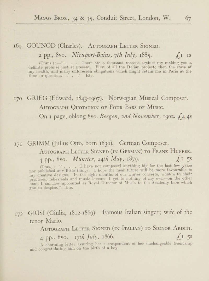  169 GOUNOD (Charles). AurocrapH Letrer SIGNED. 2 pp., 8vo. Nueuport-Bains, 7th July, 1885. Ht 2s (Trans.):—‘‘. . . There are a thousand reasons against my making you a definite promise just at present. First of all the Italian project; then the state of my health, and many unforeseen obligations which might retain me in Paris at the time m question. . . .” lite. 170 GRIEG (Edward, 1843-1907). Norwegian Musical Composer. AUTOGRAPH QuorTaTION OF Four Bars or Music. On 1 page, oblong 8vo. Bergen, 2nd November, 1902. £/4 4s 171 GRIMM Julius Otto, born 1830). German Composer. AvutocrapH LETTER SIGNED (IN GERMAN) TO FRANZ HurFer. 4 pp., 8vo. Munster, 24th May, 1879. ess ‘ (Tras.):—‘‘. . . I have not composed anything big for the last few years nor published any little things. I hope the near future will be more favourable to my creative designs. In the eight months of our winter concerts, what with choir practises, rehearsals and music lessons, I get to nothing of my own—on the other hand I am now appointed as Royal Director of Music to the Academy here which you so despise.’’ . Htc. 172 GRISI (Giulia, 1812-1869). Famous Italian singer; wife of the tenor Mario. | AvurocrapH LETTER SIGNED (IN ITALIAN) To SIGNoR ARDITI. 4 pp,. 8vo. 17th July, 1866. {1 5s A charming letter assuring her correspondent of her unchangeable friendship and congratulating him on the birth of a boy.