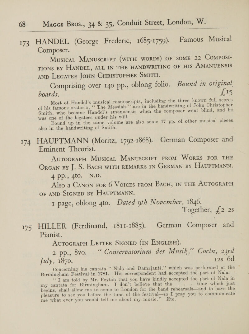  173, HANDEL (George Frederic, 1685-1759). Famous Musical Composer. Musica, Manuscript (WITH WORDS) OF SOME 22 CoMposi- tions By HANDEL, ALL IN THE HANDWRITING OF HIS /AMANUENSIS AND LEGATEE JOHN CHRISTOPHER SMITH. Comprising over 140 pp., oblong folio. Bound in original boards. £15 Most of Handel’s musical manuscripts, including the three known full scores of his famous oratorio, ‘‘ The Messiah,’’ are in the handwriting of John Christopher Smith, who became Handel’s amanuensis when the composer went blind, and he was one of the legatees under his will. Bound up in the same volume are also some 17 pp. of other musical pieces also in the handwriting of Smith. 174 HAUPTMANN (Moritz, 1792-1868). German Composer and Eminent Theorist. AvutocrarH Musica, Manuscript FROM WorKS FOR THE Orcan By J. S. BacH WITH REMARKS IN GERMAN BY HauPTMANN. 4 pps, 410. -N-D. Also a CANON For 6 VorcEs FROM BacH, IN THE AUTOGRAPH OF AND SIGNED BY HAUPTMANN. 1 page, oblong 4to. Dated oth November, 1846. Together, £2 2s 175 HILLER (Ferdinand, 1811-1885). German Composer and Pianist. AvutocrapH Letrer SIGNED (IN ENGLISH). 2 pp., 8vo. “ Conservatorium der Musik,” Coeln, 23rd July, 1870. | 12s 6d Concerning his cantata ‘‘ Nala und Damajanti,’’ which was performed at the — Birmingham Festival in 1781. His correspondent had accepted the part of Nala. ‘“T am told by Mr. Peyton that you have kindly accepted the part of Nala in my cantata for Birmingham. I don’t believe that the . . . time which just begins, shall allow me to come to London for the band rehearsals—and to have the pleasure to see you before the time of the festival—so I pray you to communicate me what ever you would tell me about my music.” Ete.