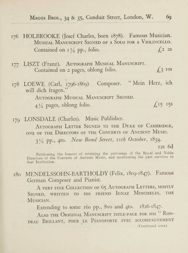   176 HOLBROOKE (Josef Charles, born 1878). Famous Musician. MusicaL Manuscript SIGNED OF A SOLO FOR A VIOLINCELLO. Contained on 114 pp., folio. iba 2s 177 LISZT (Franz). AutrocrapH Musicar Manuscript. Contained on 2 pages, oblong folio. {3 10s 178 LOEWE (Carl, 1796-1869) Composer. “ Mein Herz, ich will dich fragen.”’ AutocrapH Musica, MANUSCRIPT SIGNED. 41% pages, oblong folio. £15 158 179 LONSDALE (Charles). Music Publisher. AutocrapH LETTER SIGNED TO THE DUKE OF CAMBRIDGE, ONE OF THE DrrEcTORS OF THE CONCERTS OF ANCIENT Music. 314 pp., 4to. New Bond Street, 11th October, 1834. 12s 6d Petitioning the honour ot retaining the patronage of the Royal and Noble Directors of the Concerts of Ancient Music, and mentioning his past services to that Institution. 180 MENDELSSOHN-BARTHOLDY (Felix, 1809-1847). Famous German Composer and Pianist. A VERY FINE COLLECTION OF 65 AUTOGRAPH LETTERS, MOSTLY SIGNED, WRITTEN TO HIS FRIEND IGNaz MoscHELEs, THE Musician. Extending to some 160 pp., 8vo and 4to. 1826-1547. ALso THE OriGINAL MANUSCRIPT TITLE-PAGE FOR HIS ** Ron- DEAU BRILLANT, POUR LE PIANOFORTE AVEC ACCOMPAGNEMENT (Continued over)