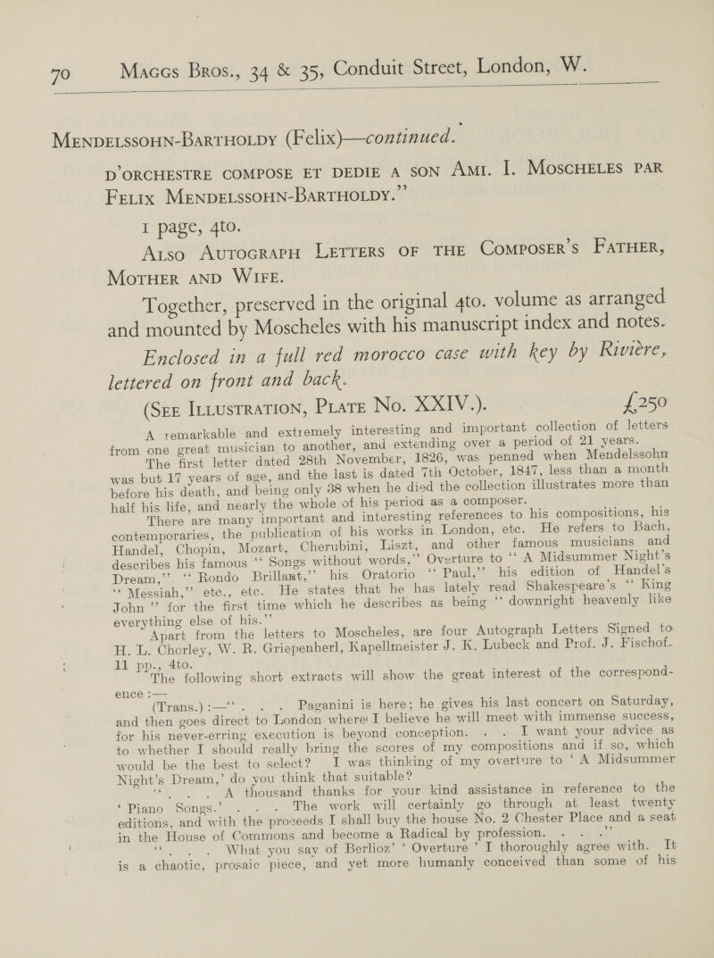  MENDELSSOHN-BaRTHOLDY (Felix)—continued. D’ ORCHESTRE COMPOSE ET DEDIE A SON Amt. I. MoscHELES PAR FEeLIx MENDELSSOHN-BARTHOLDY. I page, 4to. Atso AutocRaPH LETTERS OF THE CoMposER’s FATHER, MoTHER AND WIFE. Together, preserved in the original 4to. volume as arranged and mounted by Moscheles with his manuscript index and notes. Enclosed in a full red morocco case with key by Riviere, lettered on front and back. | (See Intustration, Prate No. XXIV.). £250 A vemarkable and extremely interesting and important collection of letters from one great musician to another, and extending over a period of 21 years. The first letter dated 28th November, 1826, was penned when Mendelssohn was but 17 years of age, and the last is dated 7th October, 1847, less than a month before his death, and being only 38 when he died the collection illustrates more than half his life, and nearly the whole of his period aS a composer. There are many important and interesting references to his compositions, his contemporaries, the publication of his works in London, etc. He refers to Bach, Handel, Chopin, Mozart, Cherubini, Liszt, and other famous musicians and describes his famous ‘‘ Songs without words,’’ Overture to ‘“ A Midsummer Night’s Dream,’’ ‘‘ Rondo Brillamt,’’ his Oratorio ‘‘ Paul,’’ his edition of Handel's ‘ Messiah,” etc., etc. He states that he has lately read Shakespeare’s ‘* King John ”’ for the first time which he describes as being © downright heavenly like everything else of his.” Apart from the letters to Moscheles, are four Autograph Letters Signed to H. L. Chorley, W. R. Griepenherl, Kapellmeister J. K. Lubeck and Prof. J. Fischof. 11 pp., 4to. The following short extracts will show the great interest of the correspond- ence :— (rans... =. panini is here; he gives his last concert on Saturday, and then goes direct to London where! I believe he will meet with immense success, for his never-erring execution is beyond conception. . . I want your advice as to whether I should really bring the scores of my compositions and if so, which would be the best to select? I was thinking of my overture to © A Midsummer Night’s Dream,’ do you think that suitable ? | «4s thousand thanks for your kind assistance in reference to the ‘Piano Songs.’ . . . The work will certainly go through at least twenty editions, and with the proseeds I shall buy the house No. 2 Chester Place and a seat in the House of Commons and become a Radical by profession. Bh aN, ; = What you say of Berlioz’ ‘ Overture’ I thoroughly agree with. It is a chaotic, prosaic piece, and yet more humanly conceived than some of his