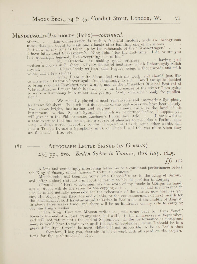  — 151 others. . . His orchestration is such a frightful muddle, such an incongruous mess, that one ought to wash one’s hands after handling one of his scores. ; Just now all my time is taken up by the rehearsals of the * Wassertrager.’ . . . I have lately read Shakespeare's ‘ King John ° for the first time. I do assure you it is downright heavenly like everything else of his.”’ “&gt;, My ‘ Oratorio” is making great progress... . having just written a chorus in F. sharp (a lively chorus of heathens) which I thoroughly relish myself. . . . I have lately written some fugues, songs without words and with words and a few studies. sili ee Today I am quite dissatisfied with my work, and should just like to write my ‘ Oratorio ’ over again from beginning’ to end. But I am quite decided to bring it out at Frankfurt next winter, and at the Diisseldorf Musical Festival at Whitsuntide, so I must finish it now. . . In the course of the winter I am going to write a Symphony in A minor and get my ‘ Walpurgisnacht * ready for publica- tion. ies We recently played a most remarkable aud interesting Symphony by Franz Schubert. It is without doubt one of the best works we have heard lately. Throughout bright, fascinating and criginal, it stands quite at the head of his instrumental works. Spohr’s Symphony which we performed before, I suppose you will give it in the Philharmonic, Lachner’s I liked but little. . .° F have written a new overture that has been quite a source of pleasure to me; also a Psalm, some songs without words (according to the ‘ Hegira ’ otf David) some other words, and now a Trio in D. and a Symphony in B. of which I will tell you more when they are finished.’’ Ktc., etc. AutocrarH LETTER SIGNED (IN GERMAN). 214 pp., 8vo. Baden Soden in Taunus, 18th July, 1845. £6 10s A long and exceedingly interesting letter, as to a command; performance before the King of Saxony of his famous ‘* Gfdipus Coloneus.”’ Mendelssohn had been for some time Chapel-Master to the King of Saxony, and, after a short rest, he was about to return to his old position in Leipzig. (Trans.) :—‘‘ Herr v. Kiistmer has the score of my music to C(idipus in hand, and no doubt will do the same for the copying out . . . so that my presence in person is not actually necessary for the rehearsals of the music, now that, as you say, His Majesty has fixed the end of this, or the commencement of next month for the performance, so I have arranged to arrive in Berlin about the middle of August, in about three weeks time, and there will be no hindrance on my side to carrying out the King’s wishes: .”. . ‘“The King, Herr von Masson writes me, will come back to ‘ Sans Souci ’ towards the end of August, inj any case, but will go to the manceuvres in September, and will not return until the end of September. If the performance is postponed now, it would have to wait over until the end of September, when I should be in a great difficulty; it would be most difficult if not impossible, to be in Berlin then , therefore, I beg vou, dear sir, to set to work with all speed on the prepara- tions for the performance.’’ Lite.