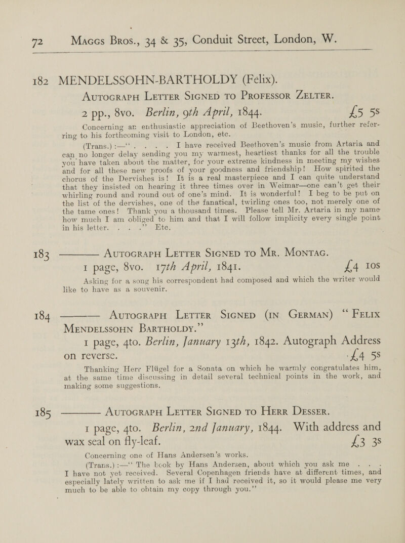  183 184 185  AutocrarH Letrer SIGNED To PRoFEssoR ZELTER. 2 pp., 8vo. Berlin, oth April, 1844. £5 58 Concerning ar enthusiastic appreciation of Beethoven’s music, further refer- ring to his forthcoming visit to London, etc. (Trang.) 2 2 awe Areceived Beethoven’s music from Artaria and can no longer delay sending you my warmest, heartiest thanks for all the trouble you have taken about the matter, for your extreme kindness in meeting my wishes and for all these new proofs of your goodness and friendship! How spirited the chorus of the Dervishes is! It is a real masterpiece and I can quite understand that they insisted on hearing it three times over in Weimar—one can’t get their whirling round and round out of one’s mind. It is wonderful! I beg to be put on the list of the dervishes, one of the fanatical, twirling ones too, not merely one of the tame ones! Thank you a thousand times. Please tell Mr. Artaria in my name how much I am obliged to him and that I will follow implicity every single point in histlepters.* th 7. ee: AvurocrarpH LETTER SIGNED To Mr. Montac. 1 page, 8vo. 17th April, 1841. £4 Ios Asking for a song his correspondent had composed and which the writer would like to have as a souvenir. — AvutocrapH LETTER SIGNED (IN GERMAN) ~ FELIx MENDELSSOHN BarRTHOLDY.”’ | 1 page, gto. Berlin, January 13th, 1842. Autograph Address on reverse. £4 58 Thanking Herr Fliigel for a Sonata on which he warmly congratulates him, at the same time discussing in detail several technical points in the work, and making some suggestions. AvutToGRAPpH LETTER SIGNED TO HERR DEssErR. 1 page, 4to. Berlin, 2nd January, 1844. With address and wax seal on fly-leaf. Jas Concerning one of Hans sndersen’s works. (Trans.) :—‘‘ The bcok by Hans Andersen, about which you ask me . . . I have not yet received. Several Copenhagen friends have at different times, and especially lately written to ask me if I had received it, so it would please me very much to be able to obtain my copy through you.”