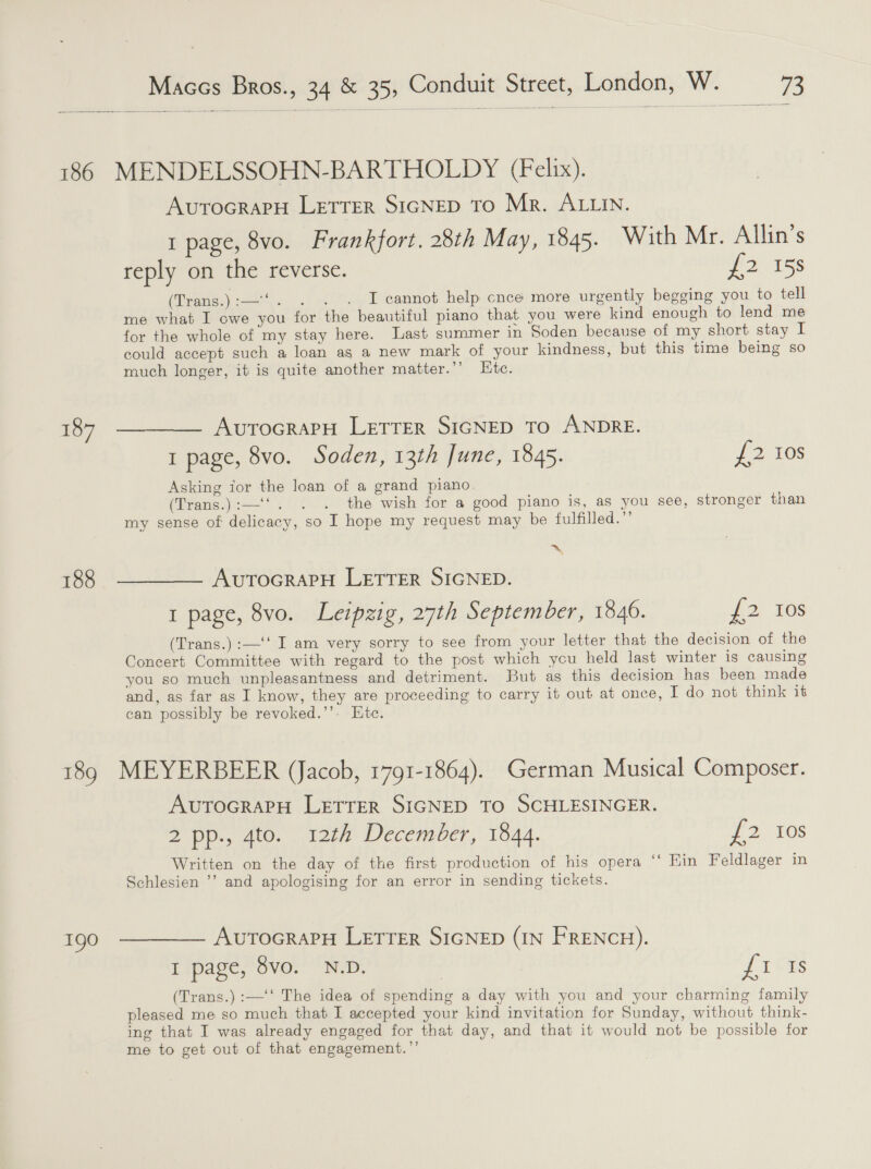 186 187 188 18 \© 1g Maccs Bros., 34 &amp; 35, Conduit Street, London, W. ve MENDELSSOHN-BARTHOLDY (Felix). AUTOGRAPH LETTER SIGNED To Mr. ALLIN. 1 page, 8vo. Frankfort, 28th May, 1845. With Mr. Allin’s reply on the reverse. £2 15s (Trans.):—‘‘. . . . I cannot help cnce more urgently begging you to tell me what I owe you for the beautiful piano that you were kind enough to lend me for the whole of my stay here. Last summer in Soden because of my short stay I could accept such a loan as a new mark of your kindness, but this time being so much longer, it is quite another matter.’’ Etc. AUTOGRAPH LETTER SIGNED TO ANDRE. 1 page, 8vo. Soden, 13th June, 1845. {2-105 Asking for the loan of a grand piano. (Trans.):—‘‘. . . the wish for a good piano is, as you see, stronger than my sense of delicacy, so I hope my request may be fulfilled.” ~, AUTOGRAPH LETTER SIGNED. 1 page, 8vo. Leipzig, 27th September, 1846. £2 10s (Trans.) :—‘‘ I am very sorry to see from your letter that the decision of the Concert Committee with regard to the post which you held last winter is causing you so much unpleasantness and detriment. But as this decision has been made and, as far as I know, they are proceeding to carry it out at once, I do not think it can possibly be revoked.’’. Etc. MEYERBEER (Jacob, 1791-1864). German Musical Composer. AvutocrapH LETTER SIGNED TO SCHLESINGER. 2 pp., 4to. 12th December, 1844. 72, 10s Written on the day of the first production of his opera “ Ein Feldlager in Schlesien ’’ and apologising for an error in sending tickets. AvutoGraPH LETTER SIGNED (IN FRENCH). Eipage Sve. ND; {1 Is (Trans.) :—'‘‘ The idea of spending a day with you and your charming family pleased me so much that I accepted your kind invitation for Sunday, without think- ing that I was already engaged for that day, and that it would not be possible for me to get out of that engagement.”’